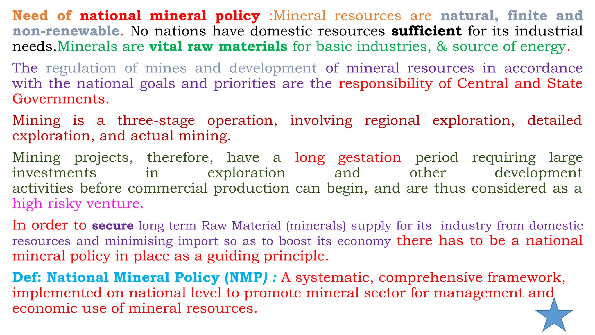 Need of national mineral policy :Mineral resources are natural, finite and
non-renewable. No nations have domestic resources sufficient for its industrial
needs.Minerals are vital raw materials for basic industries, & source of energy.
The regulation of mines and development of mineral resources in accordance
with the national goals and priorities are the responsibility of Central and State
Governments.
Mining is a three-stage operation, involving regional exploration, detailed
exploration, and actual mining.
Mining projects, therefore, have a long gestation period requiring large
investments in exploration and other development
activities before commercial production can begin, and are thus considered as a
high risky venture.
In order to secure long term Raw Material (minerals) supply for its industry from domestic
resources and minimising import so as to boost its economy there has to be a national
mineral policy in place as a guiding principle.
Def: National Mineral Policy (NMP) : A systematic, comprehensive framework,
implemented on national level to promote mineral sector for management and
economic use of mineral resources.
 