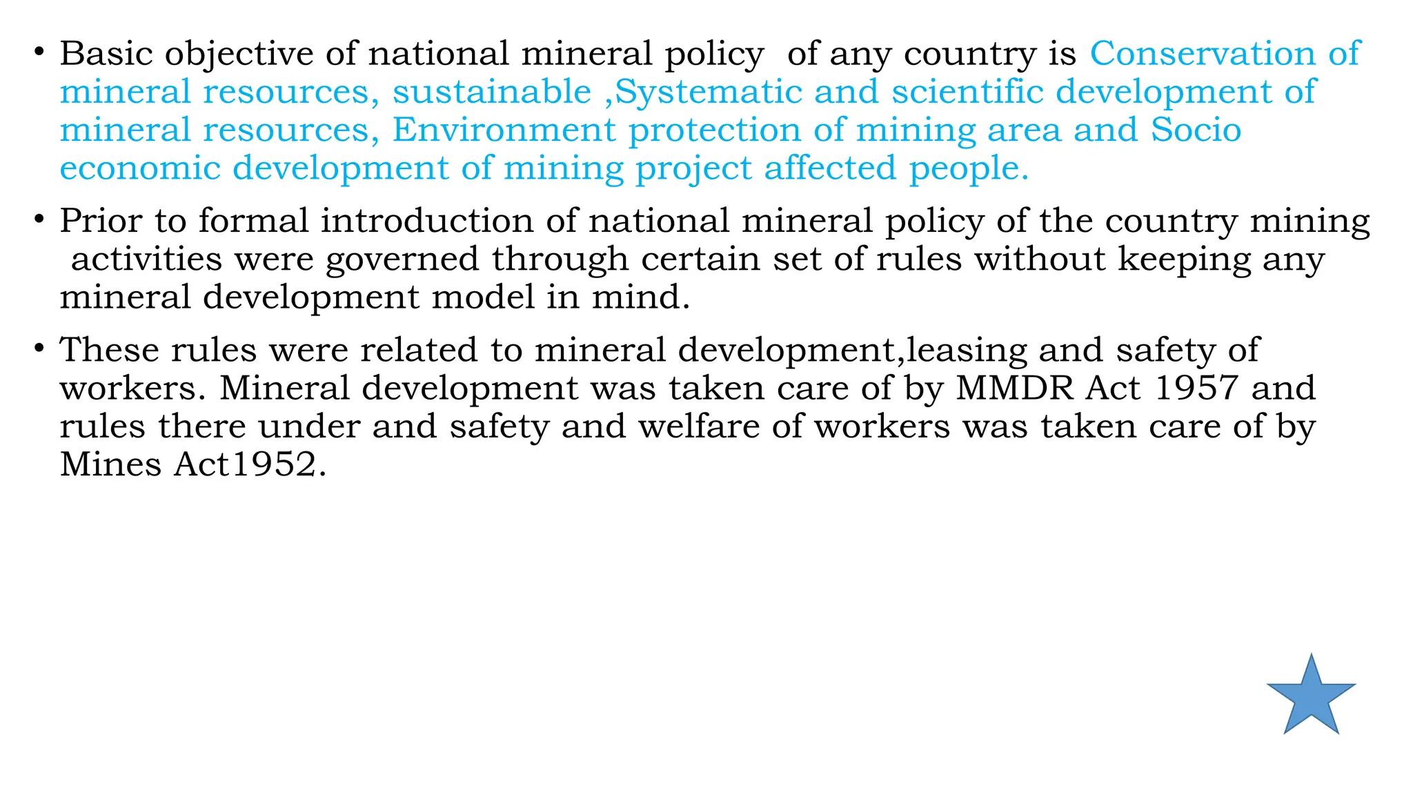 • Basic objective of national mineral policy of any country is Conservation of
mineral resources, sustainable ,Systematic and scientific development of
mineral resources, Environment protection of mining area and Socio
economic development of mining project affected people.
• Prior to formal introduction of national mineral policy of the country mining
activities were governed through certain set of rules without keeping any
mineral development model in mind.
• These rules were related to mineral development,leasing and safety of
workers. Mineral development was taken care of by MMDR Act 1957 and
rules there under and safety and welfare of workers was taken care of by
Mines Act1952.
 
