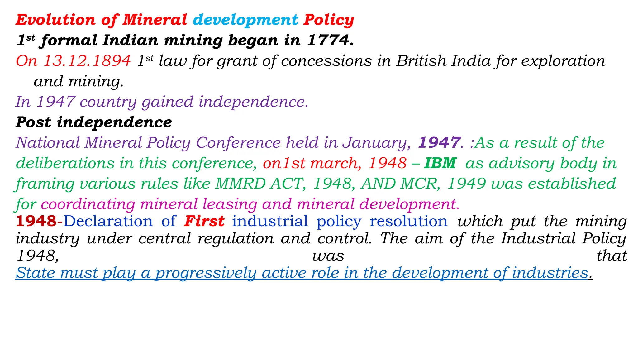 Evolution of Mineral development Policy
1st
formal Indian mining began in 1774.
On 13.12.1894 1st
law for grant of concessions in British India for exploration
and mining.
In 1947 country gained independence.
Post independence
National Mineral Policy Conference held in January, 1947. :As a result of the
deliberations in this conference, on1st march, 1948 – IBM as advisory body in
framing various rules like MMRD ACT, 1948, AND MCR, 1949 was established
for coordinating mineral leasing and mineral development.
1948-Declaration of First industrial policy resolution which put the mining
industry under central regulation and control. The aim of the Industrial Policy
1948, was that
State must play a progressively active role in the development of industries.
 