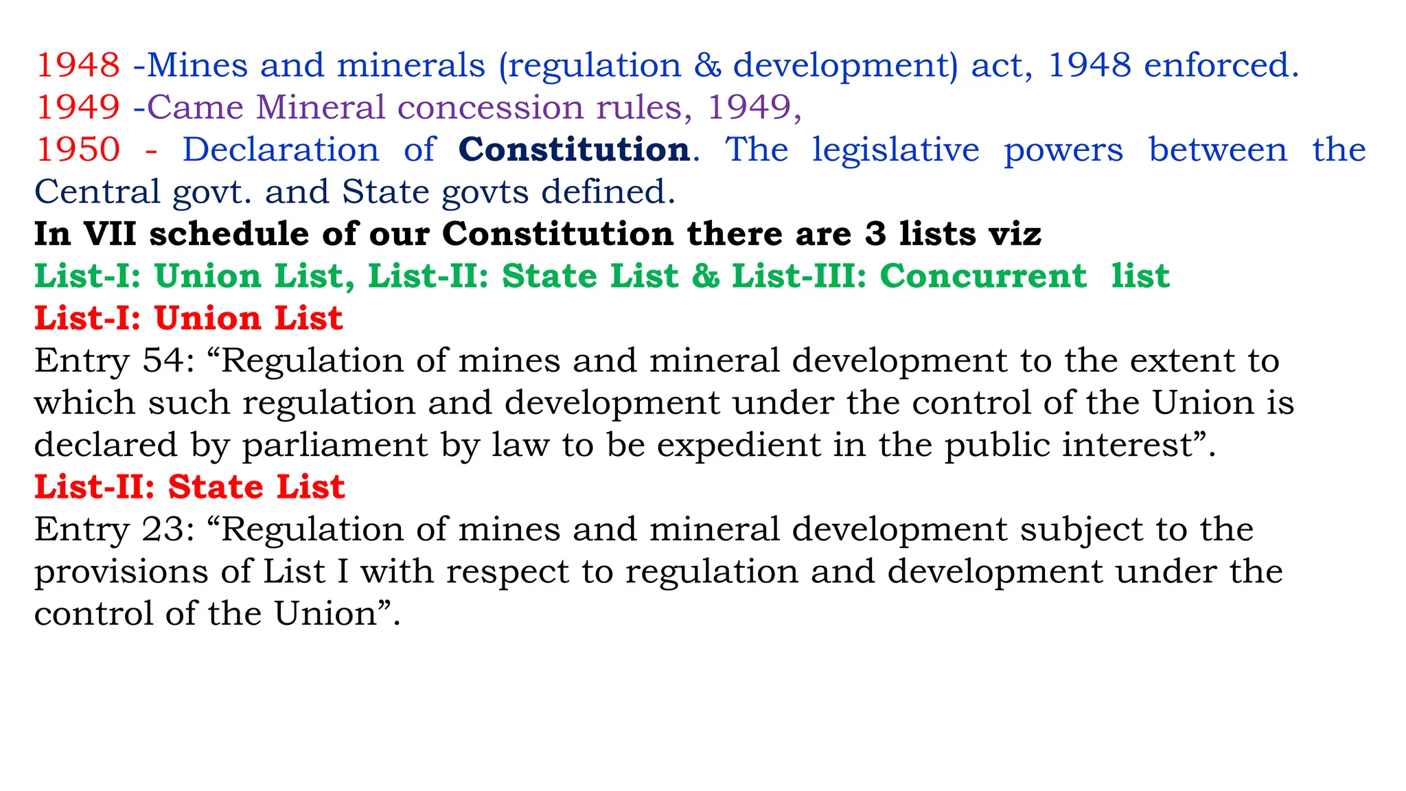1948 -Mines and minerals (regulation & development) act, 1948 enforced.
1949 -Came Mineral concession rules, 1949,
1950 - Declaration of Constitution. The legislative powers between the
Central govt. and State govts defined.
In VII schedule of our Constitution there are 3 lists viz
List-I: Union List, List-II: State List & List-III: Concurrent list
List-I: Union List
Entry 54: “Regulation of mines and mineral development to the extent to
which such regulation and development under the control of the Union is
declared by parliament by law to be expedient in the public interest”.
List-II: State List
Entry 23: “Regulation of mines and mineral development subject to the
provisions of List I with respect to regulation and development under the
control of the Union”.
 