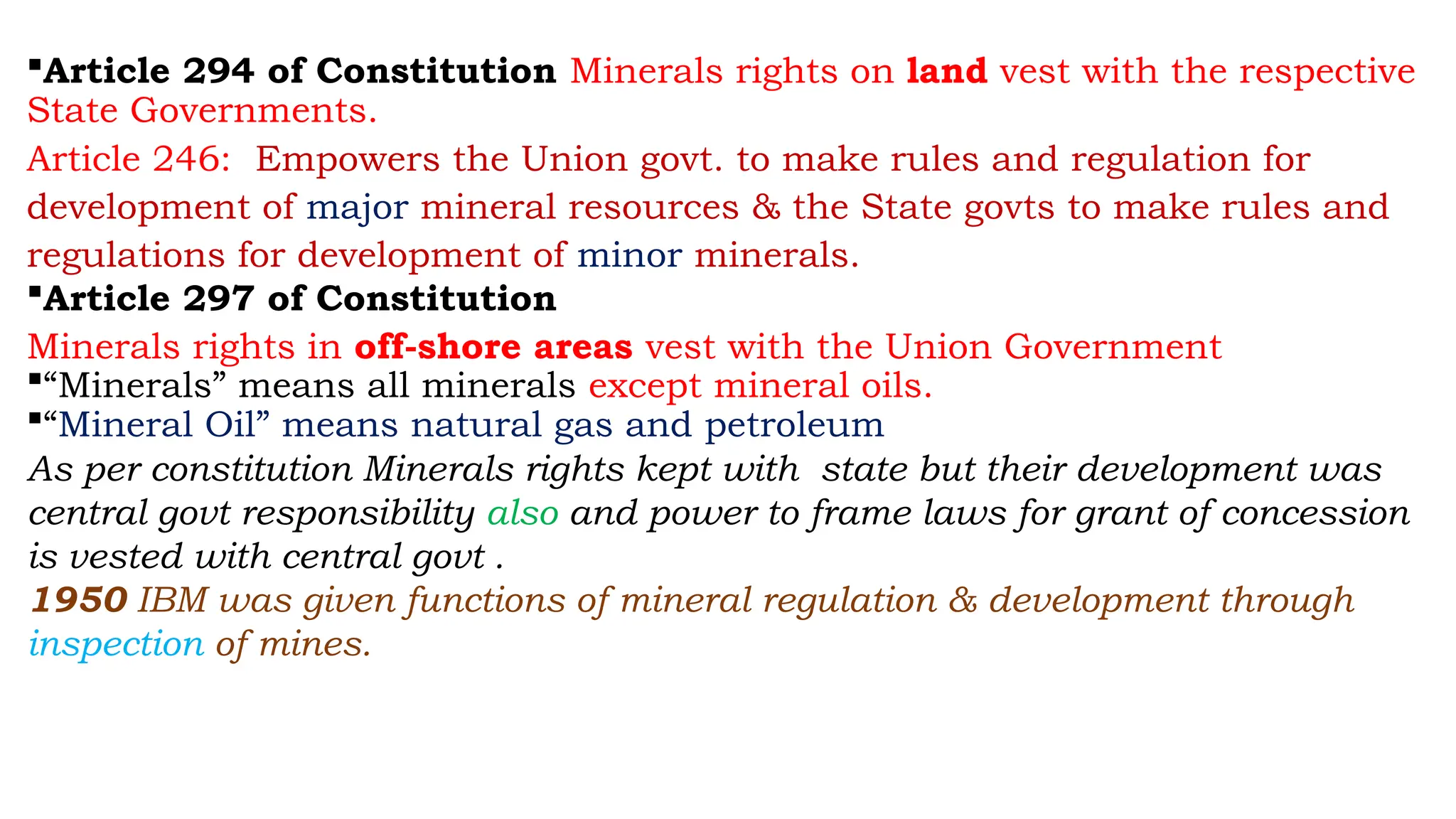 Article 294 of Constitution Minerals rights on land vest with the respective
State Governments.
Article 246: Empowers the Union govt. to make rules and regulation for
development of major mineral resources & the State govts to make rules and
regulations for development of minor minerals.
Article 297 of Constitution
Minerals rights in off-shore areas vest with the Union Government
“Minerals” means all minerals except mineral oils.
“Mineral Oil” means natural gas and petroleum
As per constitution Minerals rights kept with state but their development was
central govt responsibility also and power to frame laws for grant of concession
is vested with central govt .
1950 IBM was given functions of mineral regulation & development through
inspection of mines.
 