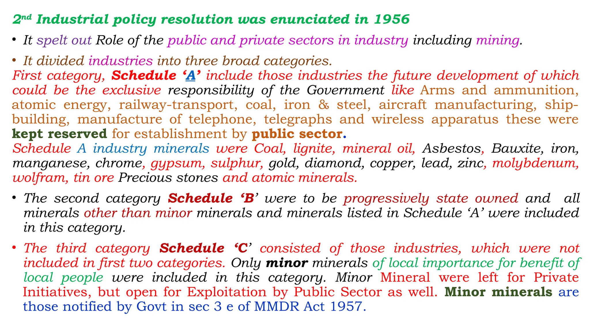 2nd
Industrial policy resolution was enunciated in 1956
• It spelt out Role of the public and private sectors in industry including mining.
• It divided industries into three broad categories.
First category, Schedule ‘A’ include those industries the future development of which
could be the exclusive responsibility of the Government like Arms and ammunition,
atomic energy, railway-transport, coal, iron & steel, aircraft manufacturing, ship-
building, manufacture of telephone, telegraphs and wireless apparatus these were
kept reserved for establishment by public sector.
Schedule A industry minerals were Coal, lignite, mineral oil, Asbestos, Bauxite, iron,
manganese, chrome, gypsum, sulphur, gold, diamond, copper, lead, zinc, molybdenum,
wolfram, tin ore Precious stones and atomic minerals.
• The second category Schedule ‘B’ were to be progressively state owned and all
minerals other than minor minerals and minerals listed in Schedule ‘A’ were included
in this category.
• The third category Schedule ‘C’ consisted of those industries, which were not
included in first two categories. Only minor minerals of local importance for benefit of
local people were included in this category. Minor Mineral were left for Private
Initiatives, but open for Exploitation by Public Sector as well. Minor minerals are
those notified by Govt in sec 3 e of MMDR Act 1957.
 