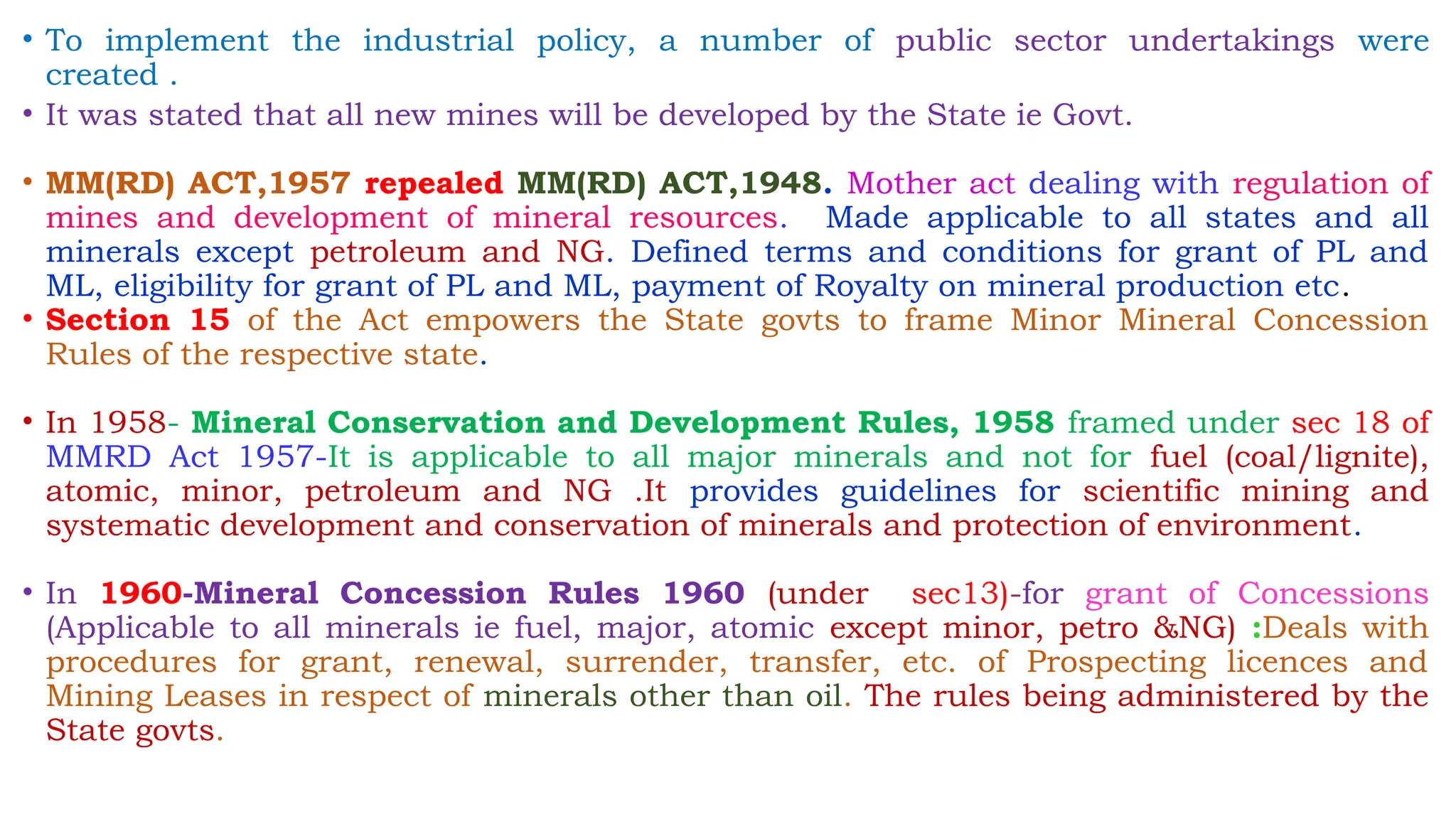 • To implement the industrial policy, a number of public sector undertakings were
created .
• It was stated that all new mines will be developed by the State ie Govt.
• MM(RD) ACT,1957 repealed MM(RD) ACT,1948. Mother act dealing with regulation of
mines and development of mineral resources. Made applicable to all states and all
minerals except petroleum and NG. Defined terms and conditions for grant of PL and
ML, eligibility for grant of PL and ML, payment of Royalty on mineral production etc.
• Section 15 of the Act empowers the State govts to frame Minor Mineral Concession
Rules of the respective state.
• In 1958- Mineral Conservation and Development Rules, 1958 framed under sec 18 of
MMRD Act 1957-It is applicable to all major minerals and not for fuel (coal/lignite),
atomic, minor, petroleum and NG .It provides guidelines for scientific mining and
systematic development and conservation of minerals and protection of environment.
• In 1960-Mineral Concession Rules 1960 (under sec13)-for grant of Concessions
(Applicable to all minerals ie fuel, major, atomic except minor, petro &NG) :Deals with
procedures for grant, renewal, surrender, transfer, etc. of Prospecting licences and
Mining Leases in respect of minerals other than oil. The rules being administered by the
State govts.
 