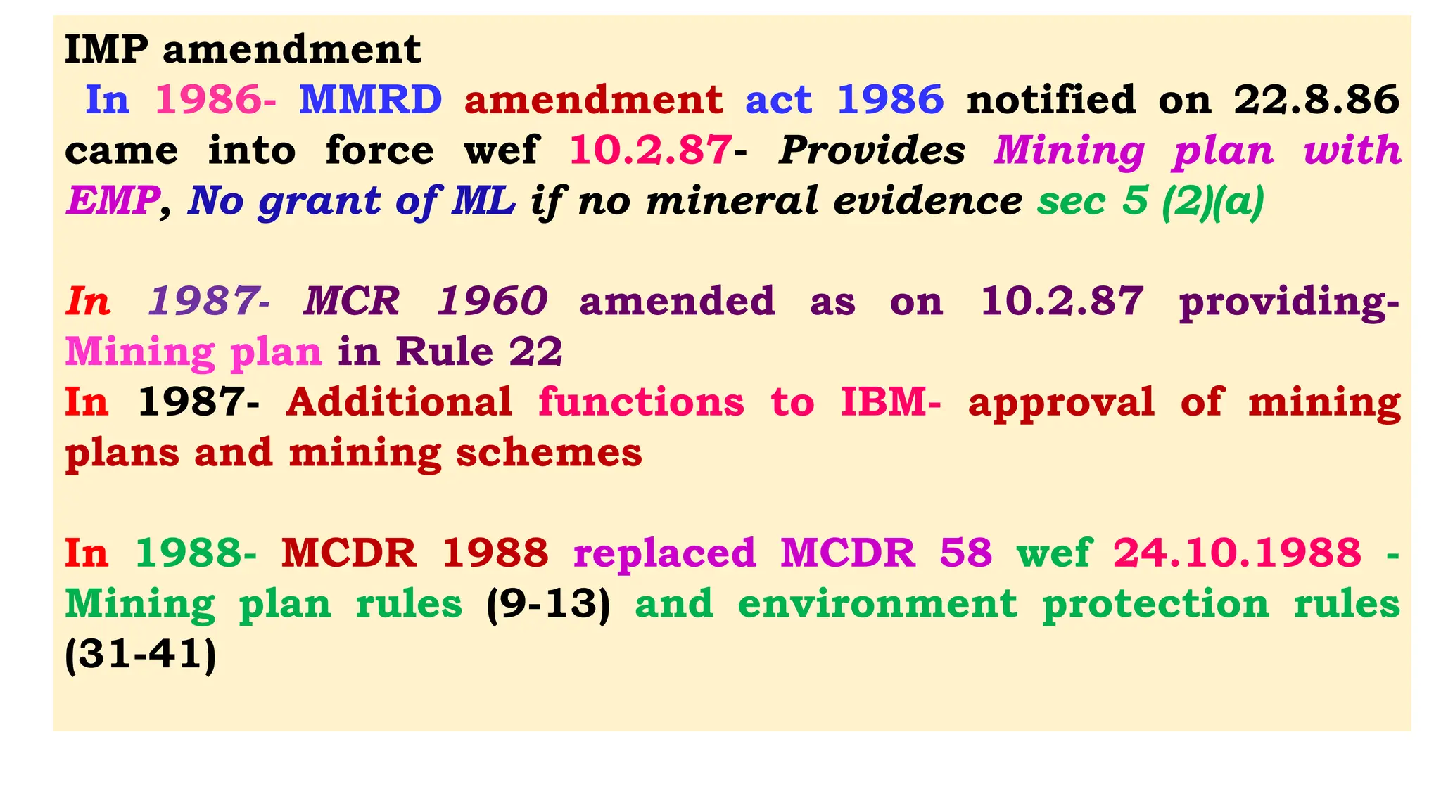IMP amendment
In 1986- MMRD amendment act 1986 notified on 22.8.86
came into force wef 10.2.87- Provides Mining plan with
EMP, No grant of ML if no mineral evidence sec 5 (2)(a)
In 1987- MCR 1960 amended as on 10.2.87 providing-
Mining plan in Rule 22
In 1987- Additional functions to IBM- approval of mining
plans and mining schemes
In 1988- MCDR 1988 replaced MCDR 58 wef 24.10.1988 -
Mining plan rules (9-13) and environment protection rules
(31-41)
 