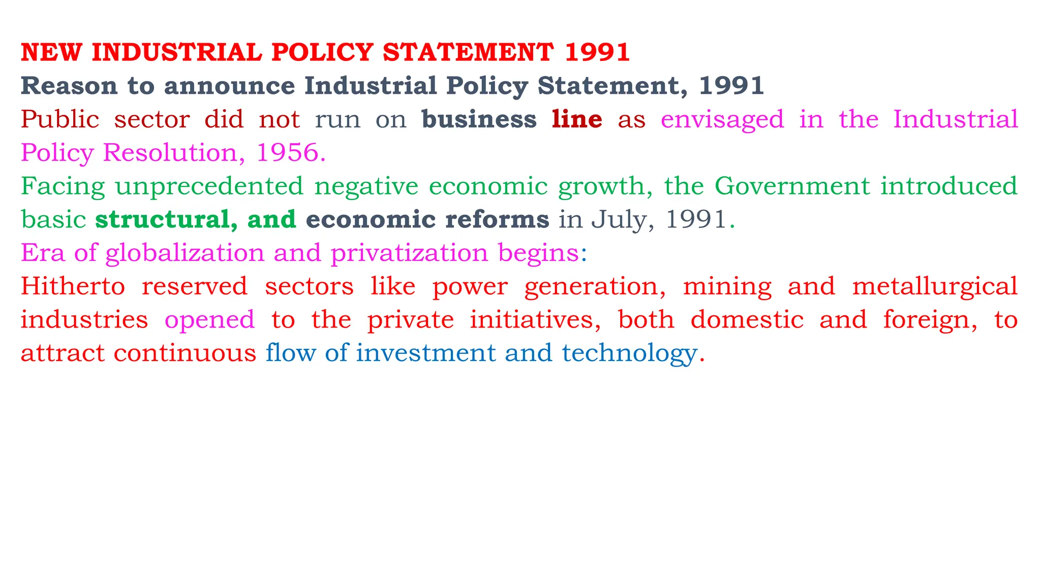 NEW INDUSTRIAL POLICY STATEMENT 1991
Reason to announce Industrial Policy Statement, 1991
Public sector did not run on business line as envisaged in the Industrial
Policy Resolution, 1956.
Facing unprecedented negative economic growth, the Government introduced
basic structural, and economic reforms in July, 1991.
Era of globalization and privatization begins:
Hitherto reserved sectors like power generation, mining and metallurgical
industries opened to the private initiatives, both domestic and foreign, to
attract continuous flow of investment and technology.
 