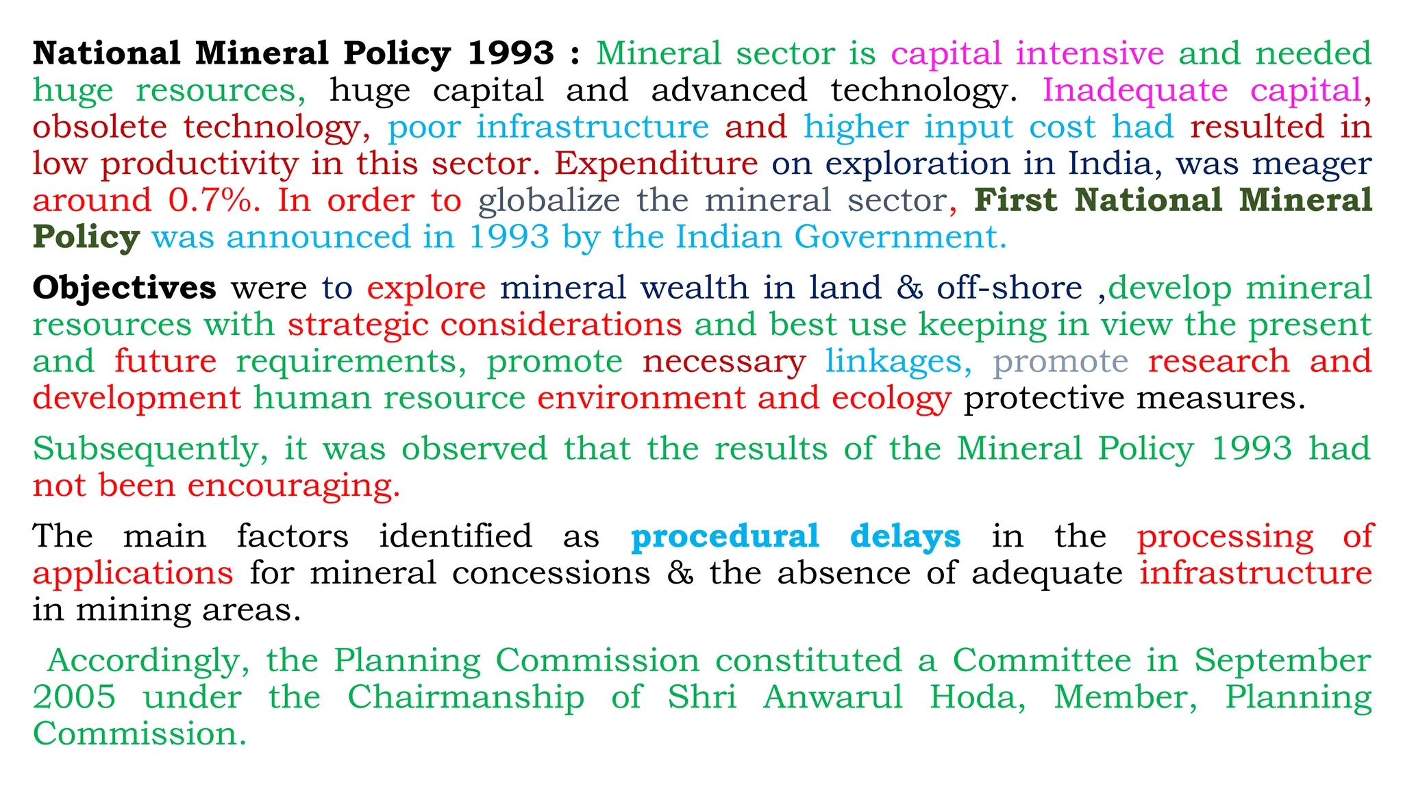 National Mineral Policy 1993 : Mineral sector is capital intensive and needed
huge resources, huge capital and advanced technology. Inadequate capital,
obsolete technology, poor infrastructure and higher input cost had resulted in
low productivity in this sector. Expenditure on exploration in India, was meager
around 0.7%. In order to globalize the mineral sector, First National Mineral
Policy was announced in 1993 by the Indian Government.
Objectives were to explore mineral wealth in land & off-shore ,develop mineral
resources with strategic considerations and best use keeping in view the present
and future requirements, promote necessary linkages, promote research and
development human resource environment and ecology protective measures.
Subsequently, it was observed that the results of the Mineral Policy 1993 had
not been encouraging.
The main factors identified as procedural delays in the processing of
applications for mineral concessions & the absence of adequate infrastructure
in mining areas.
Accordingly, the Planning Commission constituted a Committee in September
2005 under the Chairmanship of Shri Anwarul Hoda, Member, Planning
Commission.
 