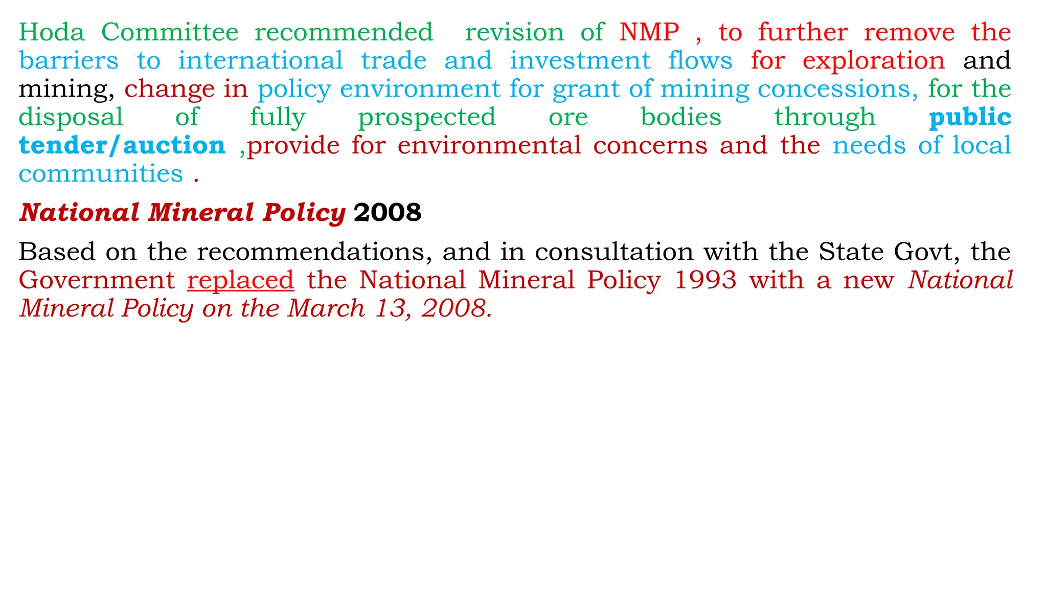 Hoda Committee recommended revision of NMP , to further remove the
barriers to international trade and investment flows for exploration and
mining, change in policy environment for grant of mining concessions, for the
disposal of fully prospected ore bodies through public
tender/auction ,provide for environmental concerns and the needs of local
communities .
National Mineral Policy 2008
Based on the recommendations, and in consultation with the State Govt, the
Government replaced the National Mineral Policy 1993 with a new National
Mineral Policy on the March 13, 2008.
 