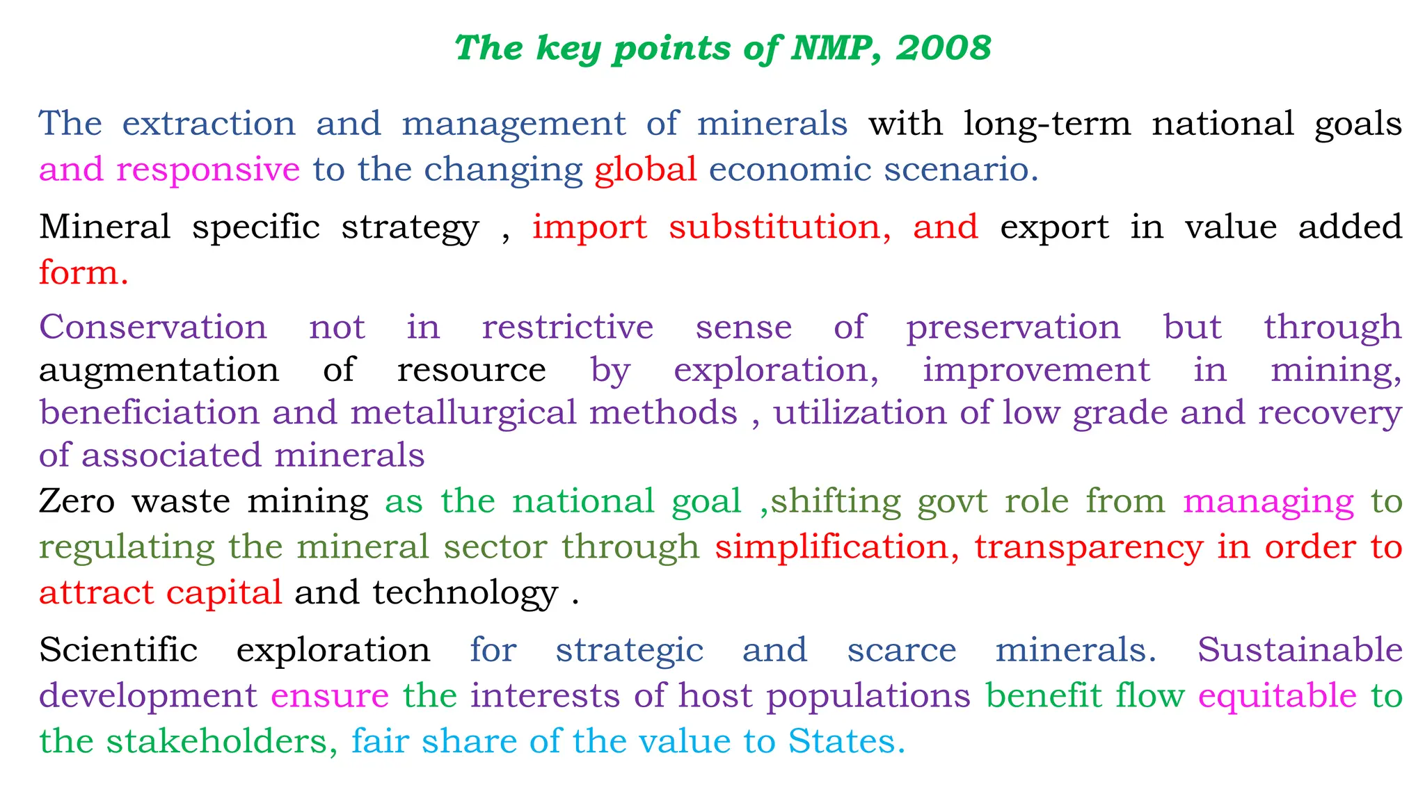 The key points of NMP, 2008
The extraction and management of minerals with long-term national goals
and responsive to the changing global economic scenario.
Mineral specific strategy , import substitution, and export in value added
form.
Conservation not in restrictive sense of preservation but through
augmentation of resource by exploration, improvement in mining,
beneficiation and metallurgical methods , utilization of low grade and recovery
of associated minerals
Zero waste mining as the national goal ,shifting govt role from managing to
regulating the mineral sector through simplification, transparency in order to
attract capital and technology .
Scientific exploration for strategic and scarce minerals. Sustainable
development ensure the interests of host populations benefit flow equitable to
the stakeholders, fair share of the value to States.
 