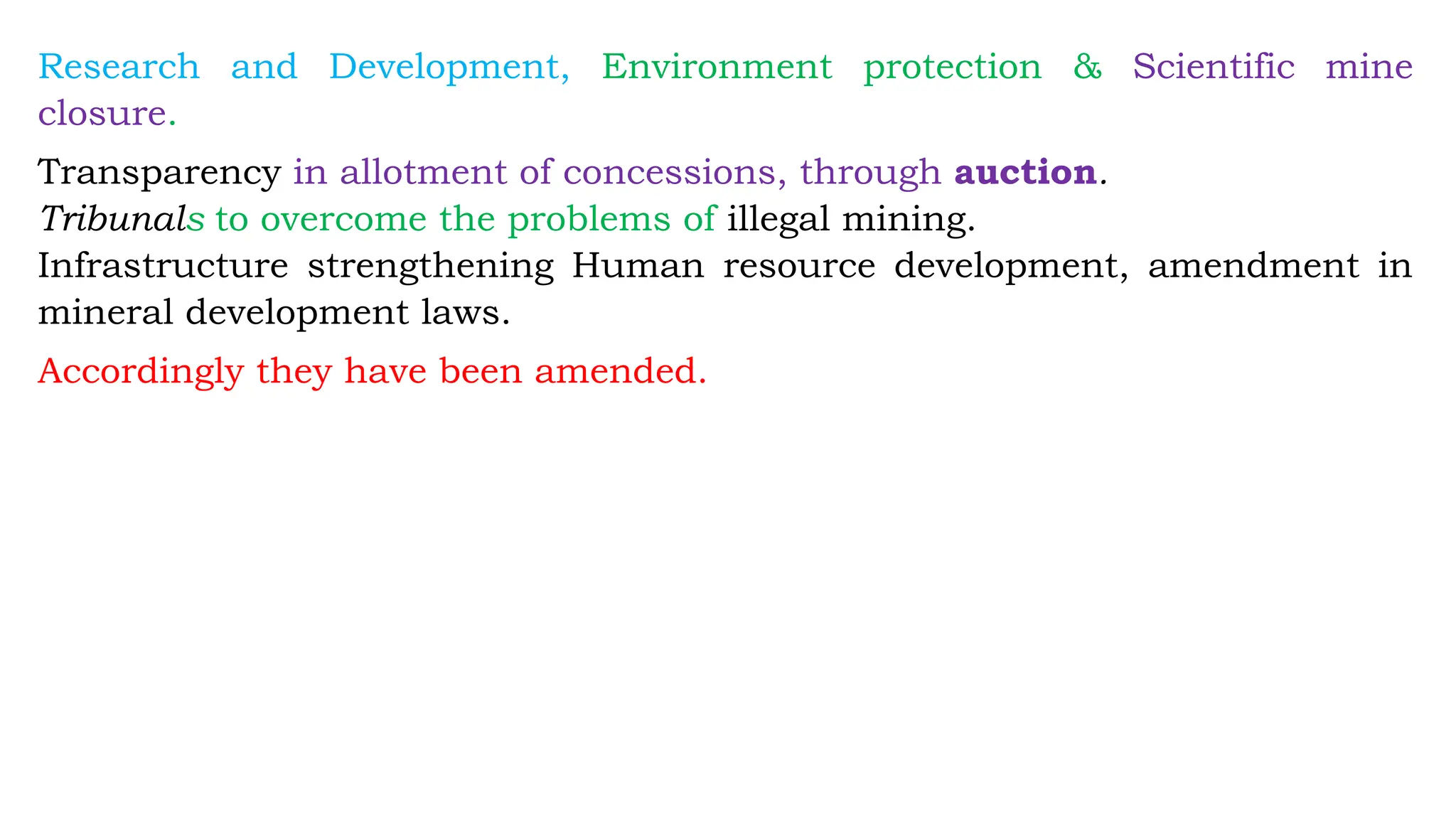 Research and Development, Environment protection & Scientific mine
closure.
Transparency in allotment of concessions, through auction.
Tribunals to overcome the problems of illegal mining.
Infrastructure strengthening Human resource development, amendment in
mineral development laws.
Accordingly they have been amended.
 