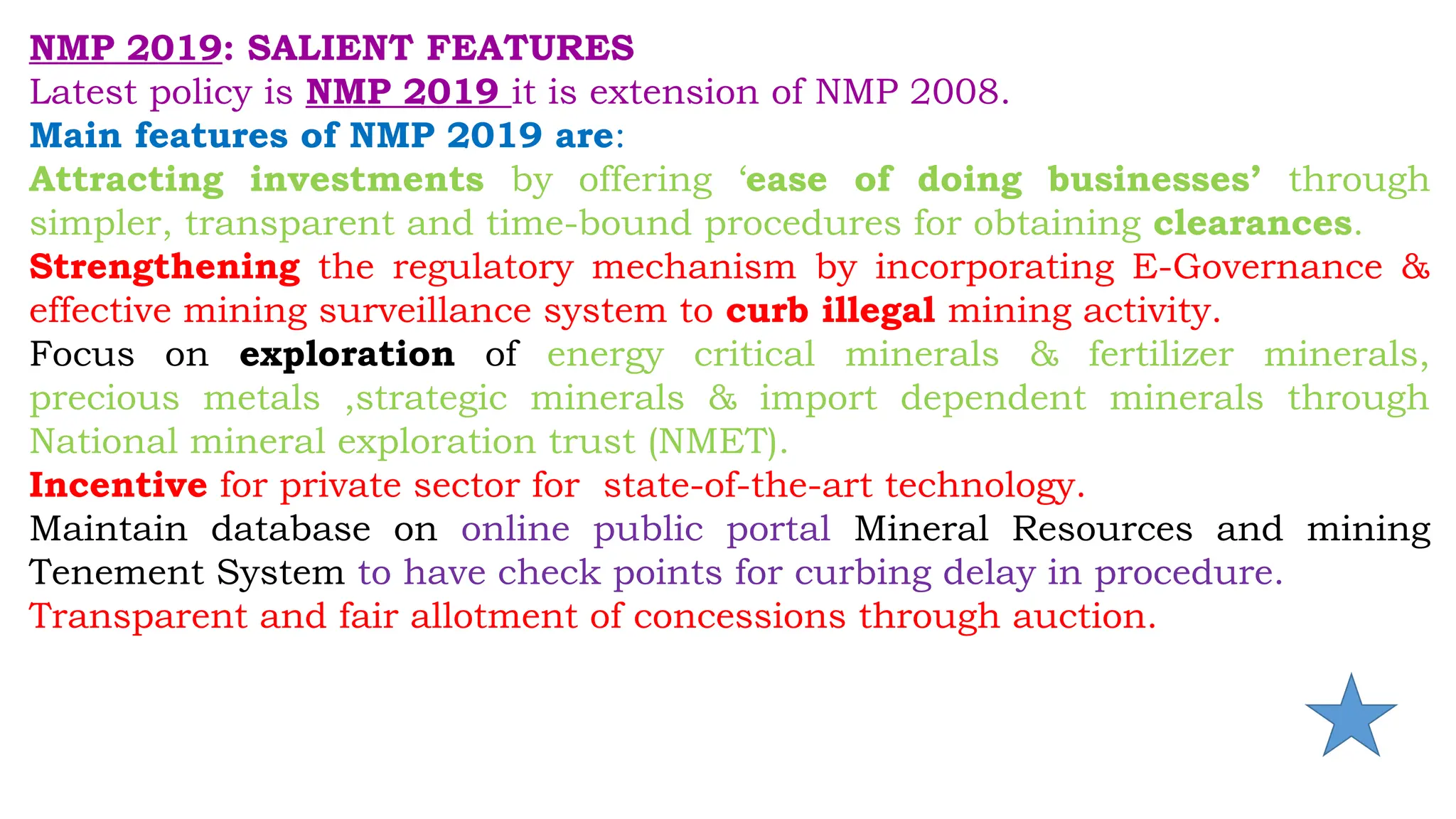 NMP 2019: SALIENT FEATURES
Latest policy is NMP 2019 it is extension of NMP 2008.
Main features of NMP 2019 are:
Attracting investments by offering ‘ease of doing businesses’ through
simpler, transparent and time-bound procedures for obtaining clearances.
Strengthening the regulatory mechanism by incorporating E-Governance &
effective mining surveillance system to curb illegal mining activity.
Focus on exploration of energy critical minerals & fertilizer minerals,
precious metals ,strategic minerals & import dependent minerals through
National mineral exploration trust (NMET).
Incentive for private sector for state-of-the-art technology.
Maintain database on online public portal Mineral Resources and mining
Tenement System to have check points for curbing delay in procedure.
Transparent and fair allotment of concessions through auction.
 