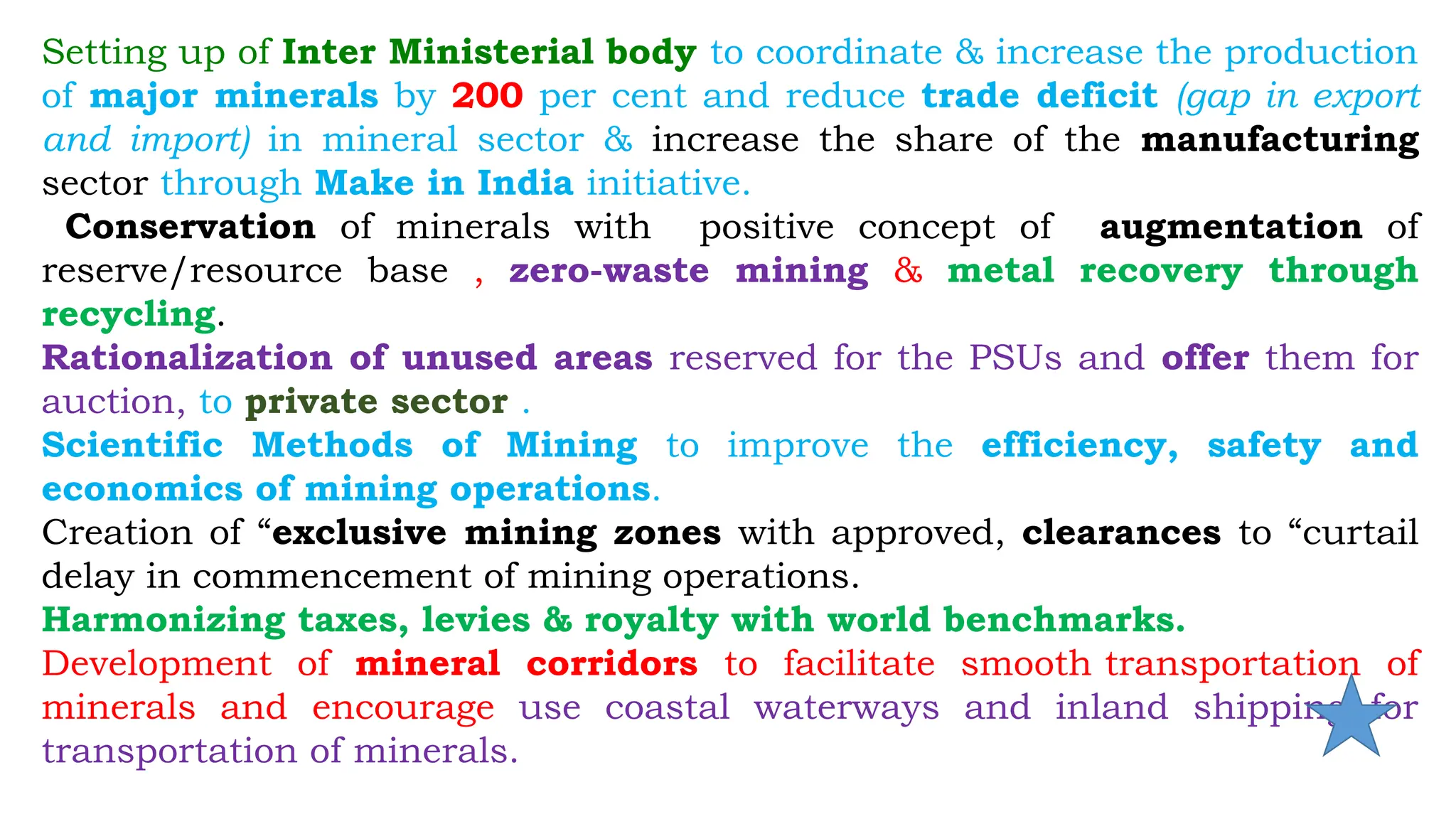 Setting up of Inter Ministerial body to coordinate & increase the production
of major minerals by 200 per cent and reduce trade deficit (gap in export
and import) in mineral sector & increase the share of the manufacturing
sector through Make in India initiative.
Conservation of minerals with positive concept of augmentation of
reserve/resource base , zero-waste mining & metal recovery through
recycling.
Rationalization of unused areas reserved for the PSUs and offer them for
auction, to private sector .
Scientific Methods of Mining to improve the efficiency, safety and
economics of mining operations.
Creation of “exclusive mining zones with approved, clearances to “curtail
delay in commencement of mining operations.
Harmonizing taxes, levies & royalty with world benchmarks.
Development of mineral corridors to facilitate smooth transportation of
minerals and encourage use coastal waterways and inland shipping for
transportation of minerals.
 