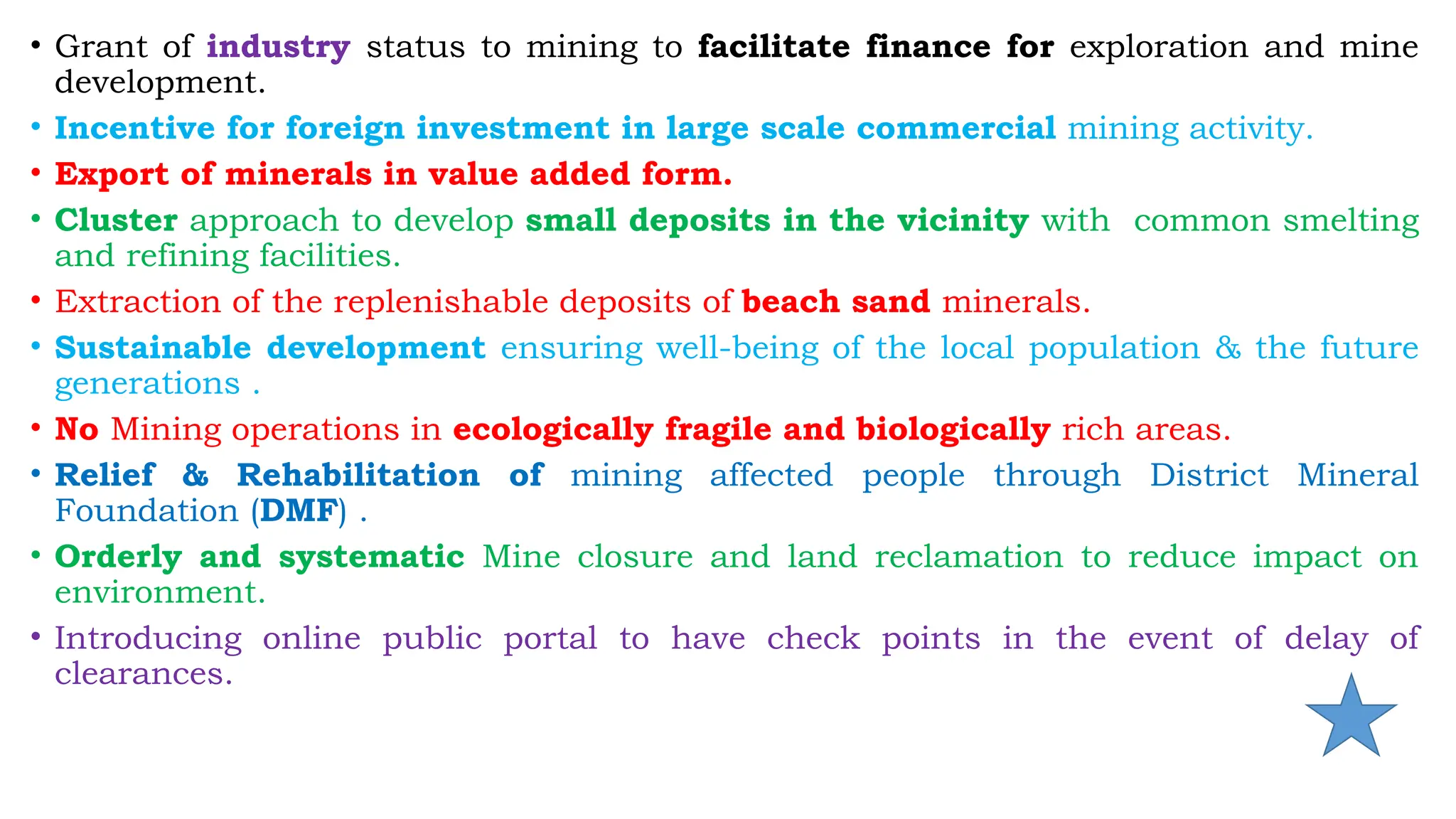 • Grant of industry status to mining to facilitate finance for exploration and mine
development.
• Incentive for foreign investment in large scale commercial mining activity.
• Export of minerals in value added form.
• Cluster approach to develop small deposits in the vicinity with common smelting
and refining facilities.
• Extraction of the replenishable deposits of beach sand minerals.
• Sustainable development ensuring well-being of the local population & the future
generations .
• No Mining operations in ecologically fragile and biologically rich areas.
• Relief & Rehabilitation of mining affected people through District Mineral
Foundation (DMF) .
• Orderly and systematic Mine closure and land reclamation to reduce impact on
environment.
• Introducing online public portal to have check points in the event of delay of
clearances.
 
