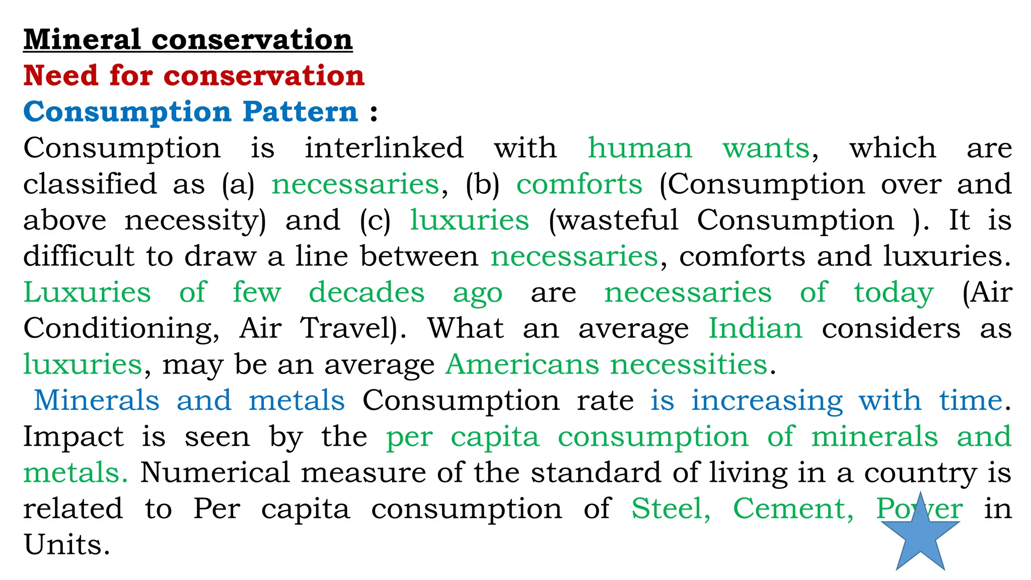 Mineral conservation
Need for conservation
Consumption Pattern :
Consumption is interlinked with human wants, which are
classified as (a) necessaries, (b) comforts (Consumption over and
above necessity) and (c) luxuries (wasteful Consumption ). It is
difficult to draw a line between necessaries, comforts and luxuries.
Luxuries of few decades ago are necessaries of today (Air
Conditioning, Air Travel). What an average Indian considers as
luxuries, may be an average Americans necessities.
Minerals and metals Consumption rate is increasing with time.
Impact is seen by the per capita consumption of minerals and
metals. Numerical measure of the standard of living in a country is
related to Per capita consumption of Steel, Cement, Power in
Units.
 