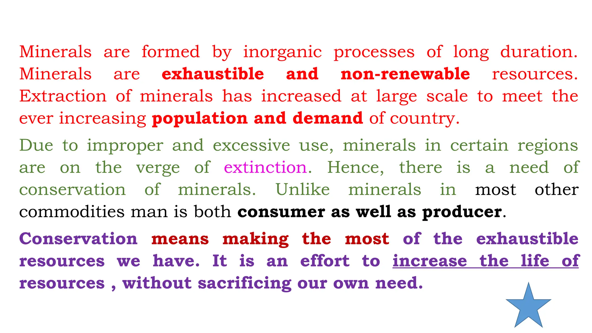 Minerals are formed by inorganic processes of long duration.
Minerals are exhaustible and non-renewable resources.
Extraction of minerals has increased at large scale to meet the
ever increasing population and demand of country.
Due to improper and excessive use, minerals in certain regions
are on the verge of extinction. Hence, there is a need of
conservation of minerals. Unlike minerals in most other
commodities man is both consumer as well as producer.
Conservation means making the most of the exhaustible
resources we have. It is an effort to increase the life of
resources , without sacrificing our own need.
 