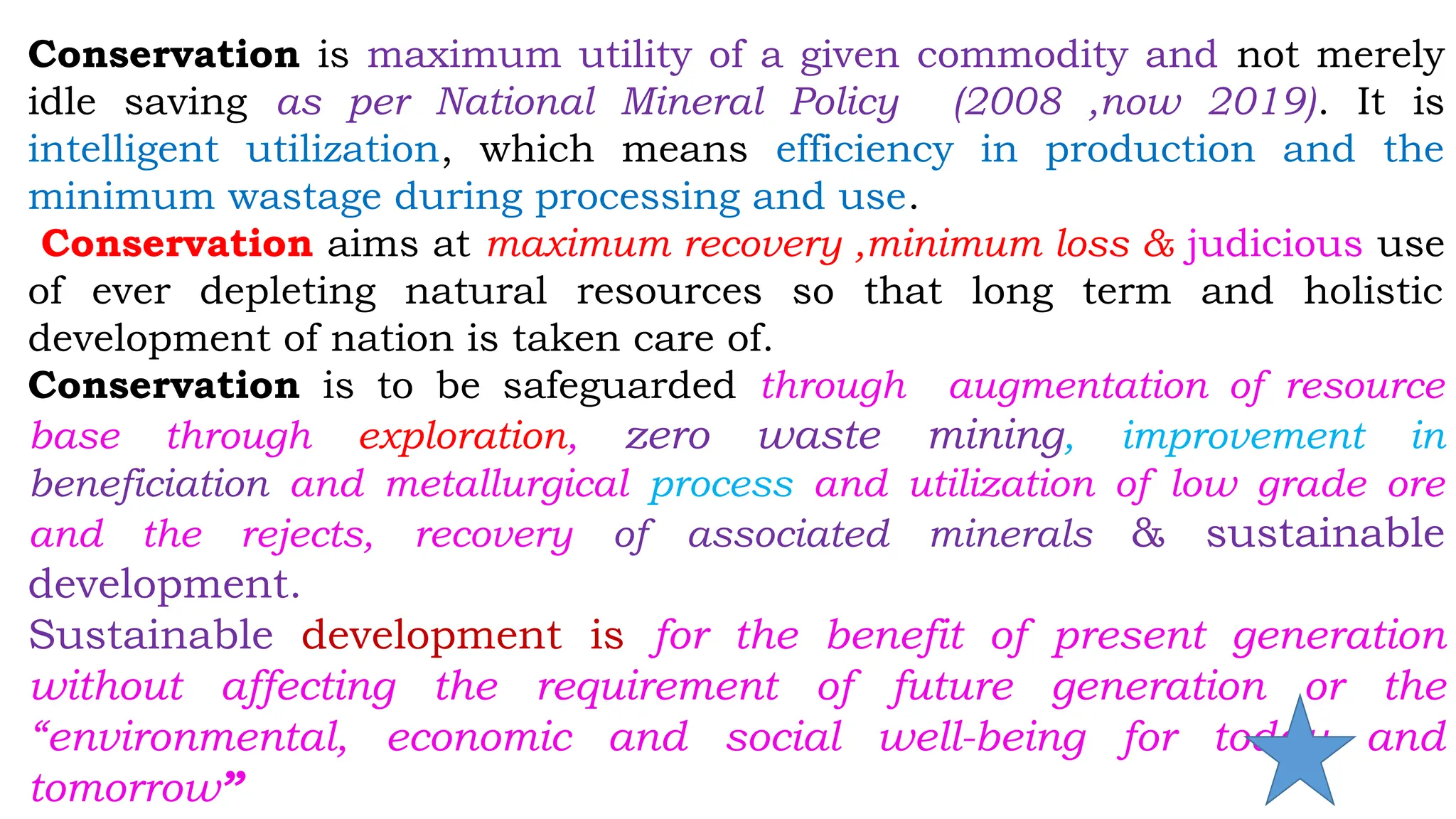 Conservation is maximum utility of a given commodity and not merely
idle saving as per National Mineral Policy (2008 ,now 2019). It is
intelligent utilization, which means efficiency in production and the
minimum wastage during processing and use.
Conservation aims at maximum recovery ,minimum loss & judicious use
of ever depleting natural resources so that long term and holistic
development of nation is taken care of.
Conservation is to be safeguarded through augmentation of resource
base through exploration, zero waste mining, improvement in
beneficiation and metallurgical process and utilization of low grade ore
and the rejects, recovery of associated minerals & sustainable
development.
Sustainable development is for the benefit of present generation
without affecting the requirement of future generation or the
“environmental, economic and social well-being for today and
tomorrow”
 