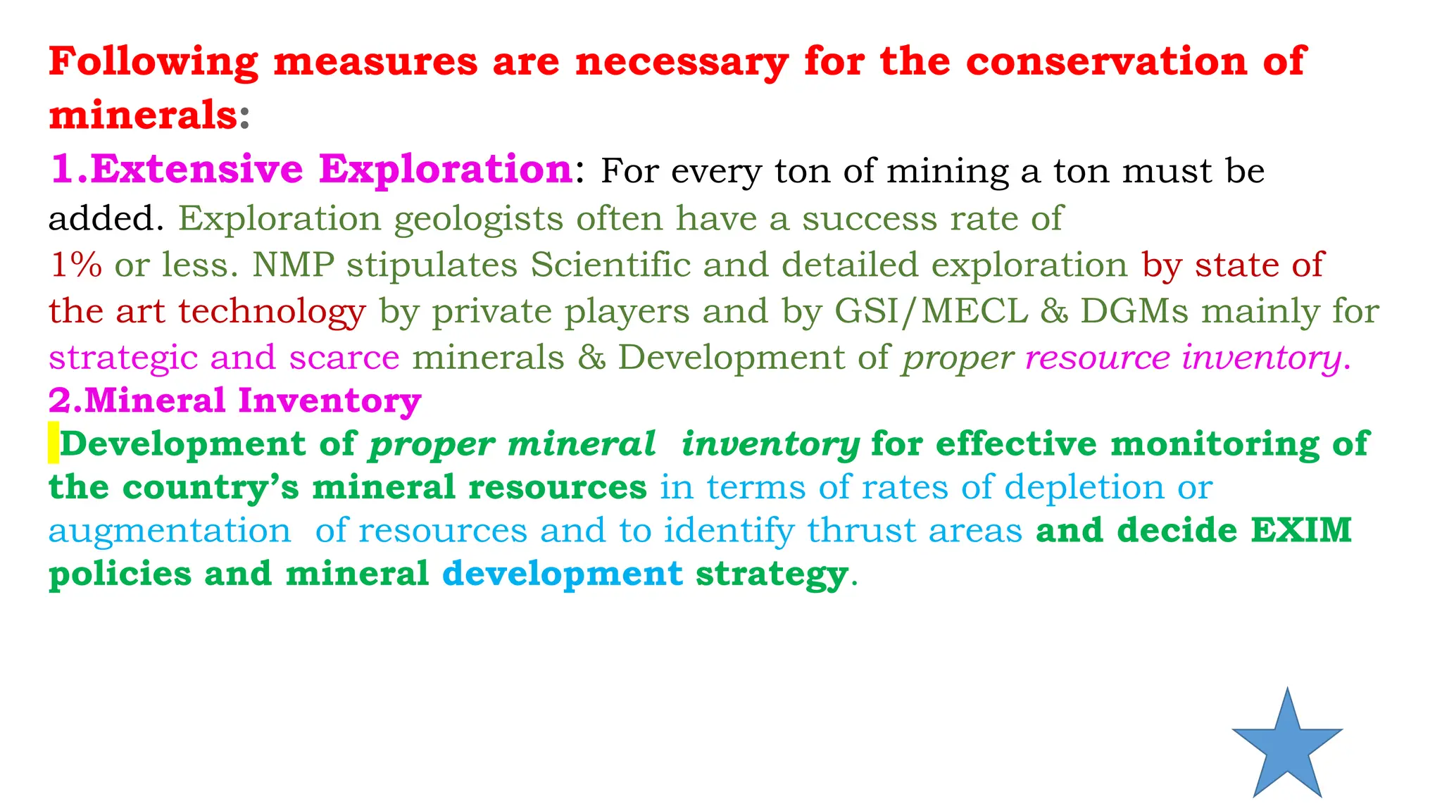 Following measures are necessary for the conservation of
minerals:
1.Extensive Exploration: For every ton of mining a ton must be
added. Exploration geologists often have a success rate of
1% or less. NMP stipulates Scientific and detailed exploration by state of
the art technology by private players and by GSI/MECL & DGMs mainly for
strategic and scarce minerals & Development of proper resource inventory.
2.Mineral Inventory
Development of proper mineral inventory for effective monitoring of
the country’s mineral resources in terms of rates of depletion or
augmentation of resources and to identify thrust areas and decide EXIM
policies and mineral development strategy.
 