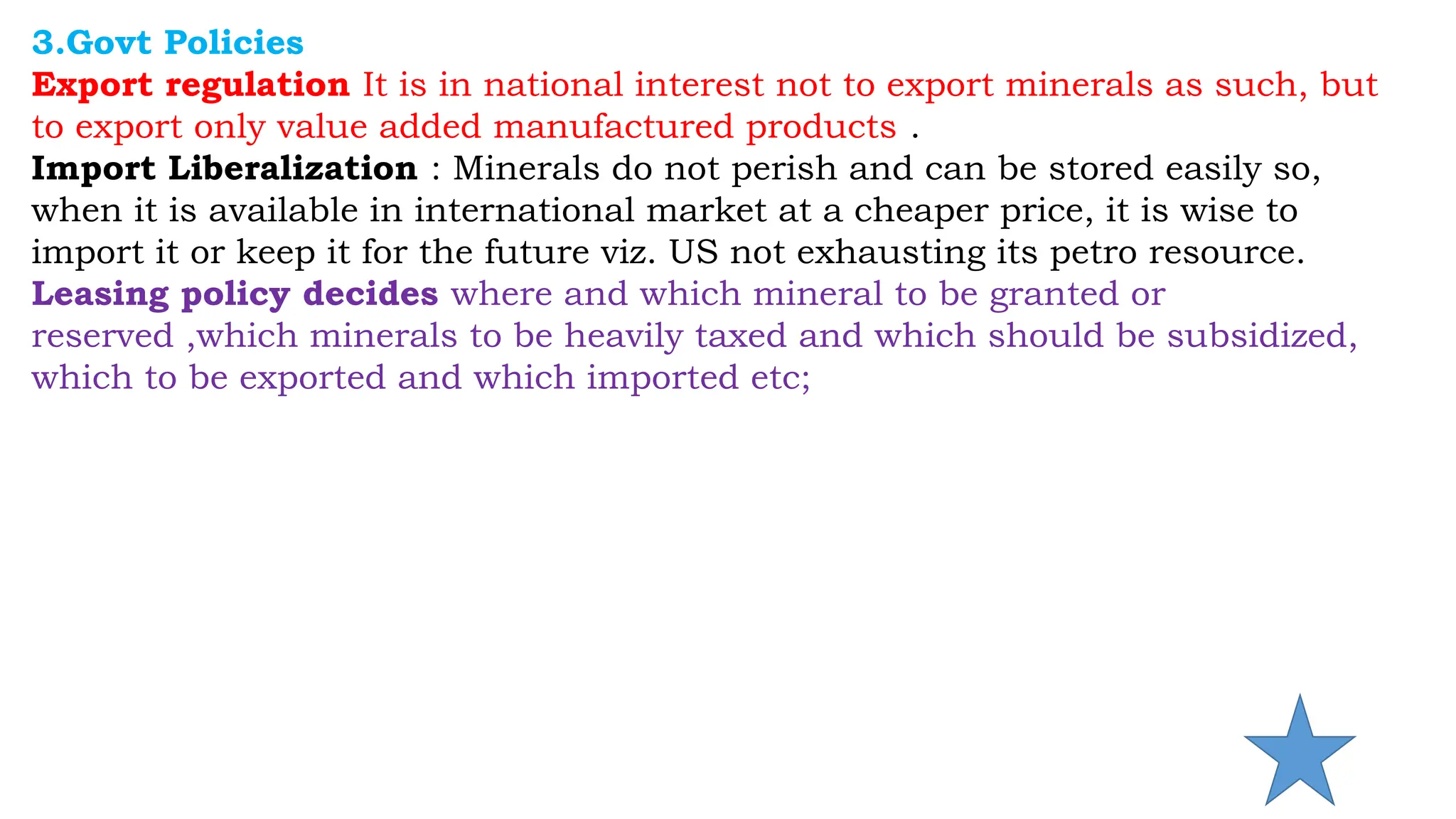 3.Govt Policies
Export regulation It is in national interest not to export minerals as such, but
to export only value added manufactured products .
Import Liberalization : Minerals do not perish and can be stored easily so,
when it is available in international market at a cheaper price, it is wise to
import it or keep it for the future viz. US not exhausting its petro resource.
Leasing policy decides where and which mineral to be granted or
reserved ,which minerals to be heavily taxed and which should be subsidized,
which to be exported and which imported etc;
 