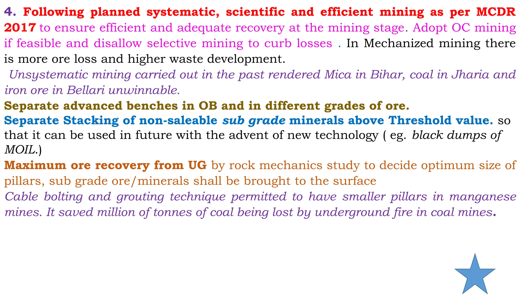 4. Following planned systematic, scientific and efficient mining as per MCDR
2017 to ensure efficient and adequate recovery at the mining stage. Adopt OC mining
if feasible and disallow selective mining to curb losses . In Mechanized mining there
is more ore loss and higher waste development.
Unsystematic mining carried out in the past rendered Mica in Bihar, coal in Jharia and
iron ore in Bellari unwinnable.
Separate advanced benches in OB and in different grades of ore.
Separate Stacking of non-saleable sub grade minerals above Threshold value. so
that it can be used in future with the advent of new technology ( eg. black dumps of
MOIL.)
Maximum ore recovery from UG by rock mechanics study to decide optimum size of
pillars, sub grade ore/minerals shall be brought to the surface
Cable bolting and grouting technique permitted to have smaller pillars in manganese
mines. It saved million of tonnes of coal being lost by underground fire in coal mines.
 