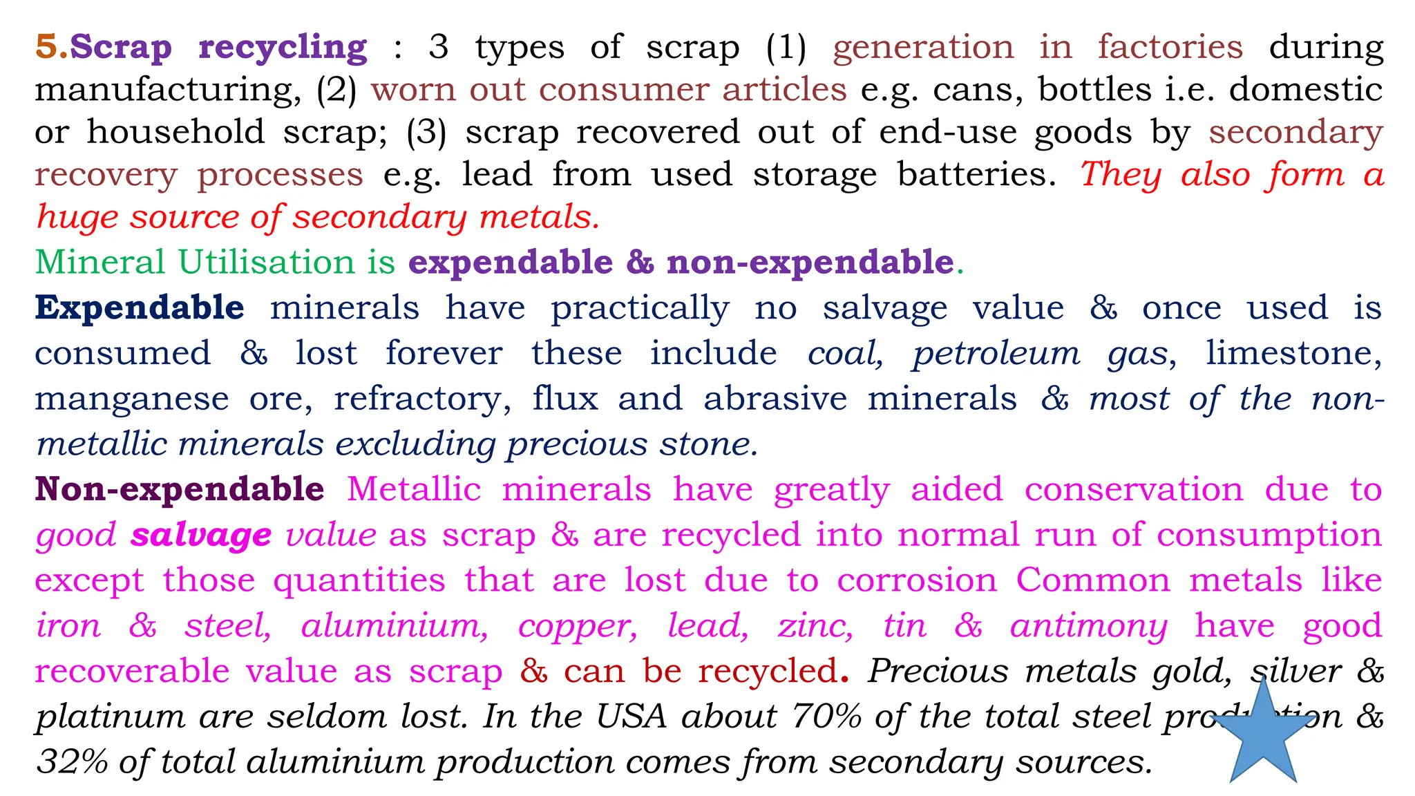 5.Scrap recycling : 3 types of scrap (1) generation in factories during
manufacturing, (2) worn out consumer articles e.g. cans, bottles i.e. domestic
or household scrap; (3) scrap recovered out of end-use goods by secondary
recovery processes e.g. lead from used storage batteries. They also form a
huge source of secondary metals.
Mineral Utilisation is expendable & non-expendable.
Expendable minerals have practically no salvage value & once used is
consumed & lost forever these include coal, petroleum gas, limestone,
manganese ore, refractory, flux and abrasive minerals & most of the non-
metallic minerals excluding precious stone.
Non-expendable Metallic minerals have greatly aided conservation due to
good salvage value as scrap & are recycled into normal run of consumption
except those quantities that are lost due to corrosion Common metals like
iron & steel, aluminium, copper, lead, zinc, tin & antimony have good
recoverable value as scrap & can be recycled. Precious metals gold, silver &
platinum are seldom lost. In the USA about 70% of the total steel production &
32% of total aluminium production comes from secondary sources.
 
