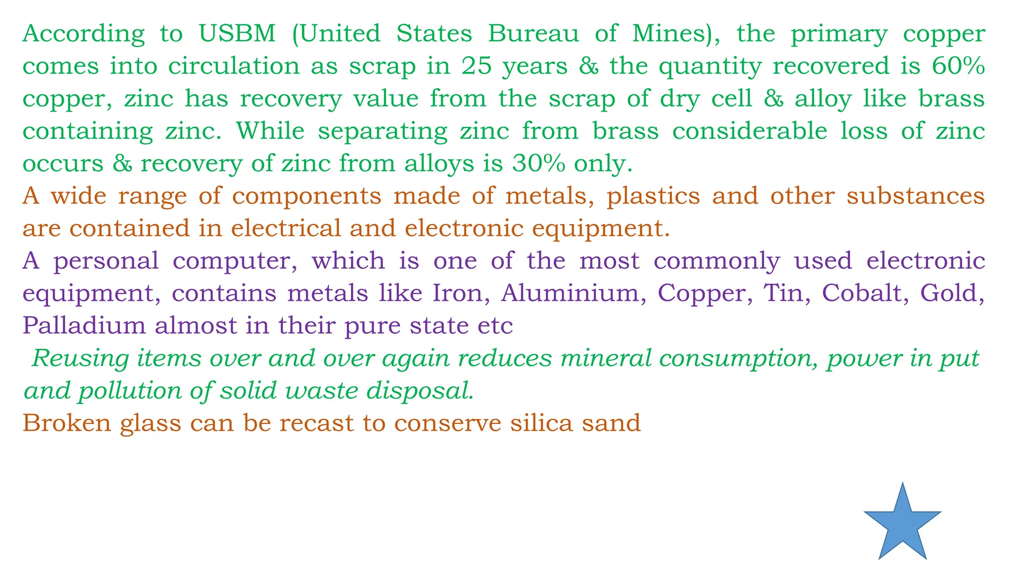 According to USBM (United States Bureau of Mines), the primary copper
comes into circulation as scrap in 25 years & the quantity recovered is 60%
copper, zinc has recovery value from the scrap of dry cell & alloy like brass
containing zinc. While separating zinc from brass considerable loss of zinc
occurs & recovery of zinc from alloys is 30% only.
A wide range of components made of metals, plastics and other substances
are contained in electrical and electronic equipment.
A personal computer, which is one of the most commonly used electronic
equipment, contains metals like Iron, Aluminium, Copper, Tin, Cobalt, Gold,
Palladium almost in their pure state etc
Reusing items over and over again reduces mineral consumption, power in put
and pollution of solid waste disposal.
Broken glass can be recast to conserve silica sand
 