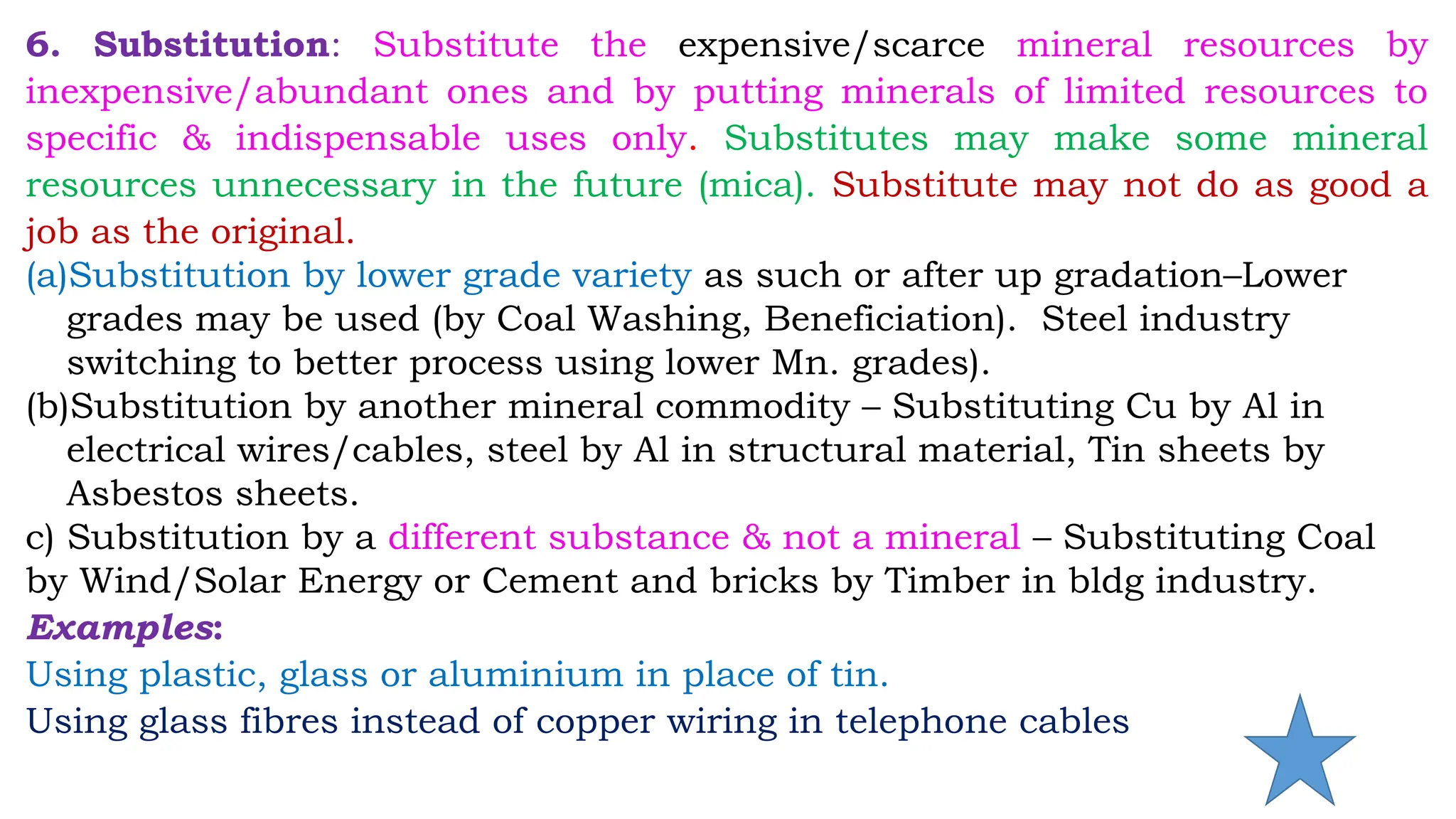 6. Substitution: Substitute the expensive/scarce mineral resources by
inexpensive/abundant ones and by putting minerals of limited resources to
specific & indispensable uses only. Substitutes may make some mineral
resources unnecessary in the future (mica). Substitute may not do as good a
job as the original.
(a)Substitution by lower grade variety as such or after up gradation–Lower
grades may be used (by Coal Washing, Beneficiation). Steel industry
switching to better process using lower Mn. grades).
(b)Substitution by another mineral commodity – Substituting Cu by Al in
electrical wires/cables, steel by Al in structural material, Tin sheets by
Asbestos sheets.
c) Substitution by a different substance & not a mineral – Substituting Coal
by Wind/Solar Energy or Cement and bricks by Timber in bldg industry.
Examples:
Using plastic, glass or aluminium in place of tin.
Using glass fibres instead of copper wiring in telephone cables
 
