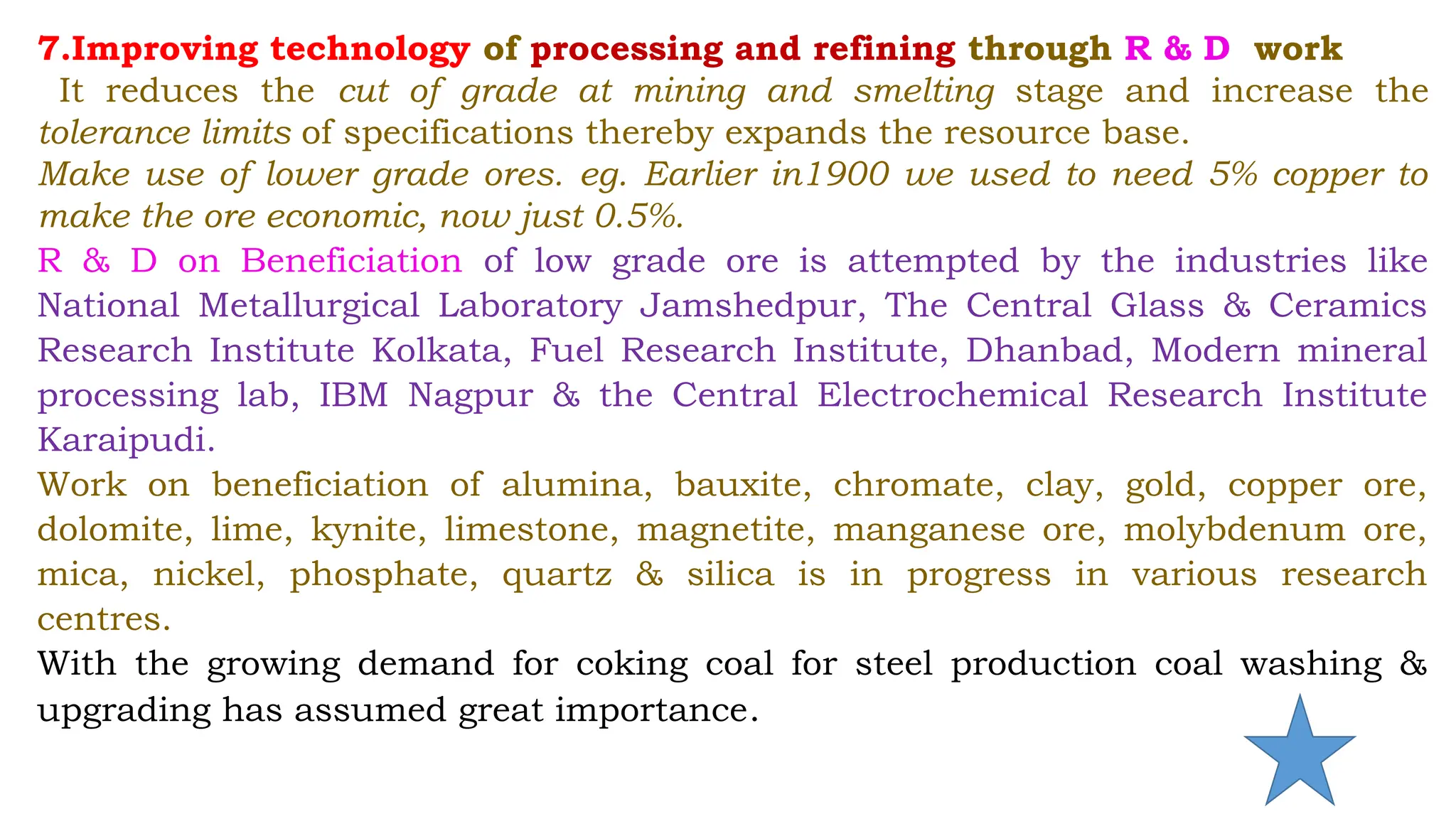 7.Improving technology of processing and refining through R & D work
It reduces the cut of grade at mining and smelting stage and increase the
tolerance limits of specifications thereby expands the resource base.
Make use of lower grade ores. eg. Earlier in1900 we used to need 5% copper to
make the ore economic, now just 0.5%.
R & D on Beneficiation of low grade ore is attempted by the industries like
National Metallurgical Laboratory Jamshedpur, The Central Glass & Ceramics
Research Institute Kolkata, Fuel Research Institute, Dhanbad, Modern mineral
processing lab, IBM Nagpur & the Central Electrochemical Research Institute
Karaipudi.
Work on beneficiation of alumina, bauxite, chromate, clay, gold, copper ore,
dolomite, lime, kynite, limestone, magnetite, manganese ore, molybdenum ore,
mica, nickel, phosphate, quartz & silica is in progress in various research
centres.
With the growing demand for coking coal for steel production coal washing &
upgrading has assumed great importance.
 