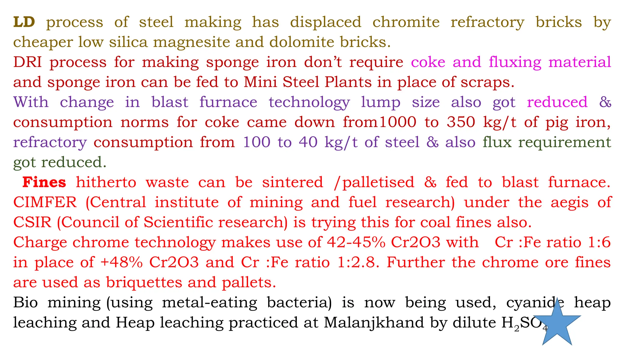 LD process of steel making has displaced chromite refractory bricks by
cheaper low silica magnesite and dolomite bricks.
DRI process for making sponge iron don’t require coke and fluxing material
and sponge iron can be fed to Mini Steel Plants in place of scraps.
With change in blast furnace technology lump size also got reduced &
consumption norms for coke came down from1000 to 350 kg/t of pig iron,
refractory consumption from 100 to 40 kg/t of steel & also flux requirement
got reduced.
Fines hitherto waste can be sintered /palletised & fed to blast furnace.
CIMFER (Central institute of mining and fuel research) under the aegis of
CSIR (Council of Scientific research) is trying this for coal fines also.
Charge chrome technology makes use of 42-45% Cr2O3 with Cr :Fe ratio 1:6
in place of +48% Cr2O3 and Cr :Fe ratio 1:2.8. Further the chrome ore fines
are used as briquettes and pallets.
Bio mining (using metal-eating bacteria) is now being used, cyanide heap
leaching and Heap leaching practiced at Malanjkhand by dilute H2SO4
 