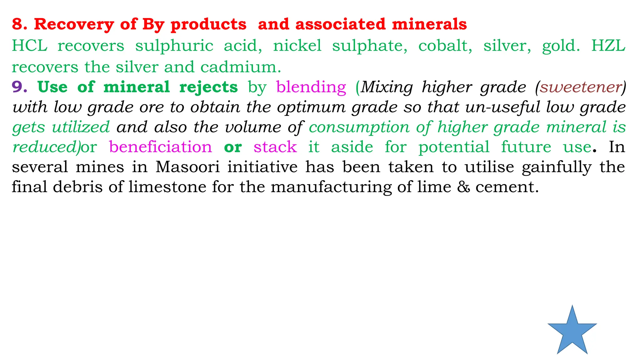 8. Recovery of By products and associated minerals
HCL recovers sulphuric acid, nickel sulphate, cobalt, silver, gold. HZL
recovers the silver and cadmium.
9. Use of mineral rejects by blending (Mixing higher grade (sweetener)
with low grade ore to obtain the optimum grade so that un-useful low grade
gets utilized and also the volume of consumption of higher grade mineral is
reduced)or beneficiation or stack it aside for potential future use. In
several mines in Masoori initiative has been taken to utilise gainfully the
final debris of limestone for the manufacturing of lime & cement.
 