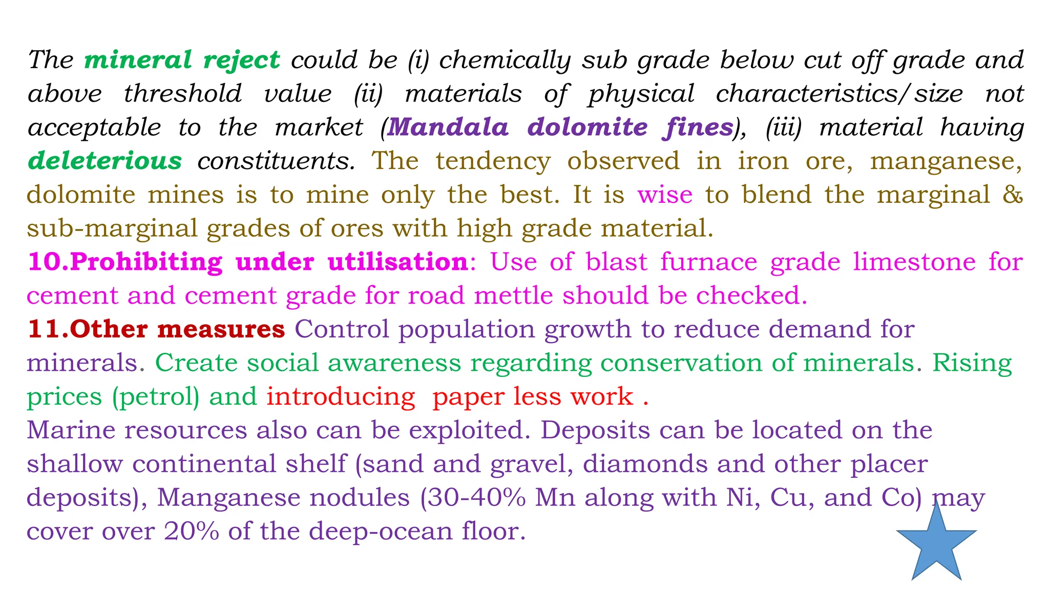The mineral reject could be (i) chemically sub grade below cut off grade and
above threshold value (ii) materials of physical characteristics/size not
acceptable to the market (Mandala dolomite fines), (iii) material having
deleterious constituents. The tendency observed in iron ore, manganese,
dolomite mines is to mine only the best. It is wise to blend the marginal &
sub-marginal grades of ores with high grade material.
10.Prohibiting under utilisation: Use of blast furnace grade limestone for
cement and cement grade for road mettle should be checked.
11.Other measures Control population growth to reduce demand for
minerals. Create social awareness regarding conservation of minerals. Rising
prices (petrol) and introducing paper less work .
Marine resources also can be exploited. Deposits can be located on the
shallow continental shelf (sand and gravel, diamonds and other placer
deposits), Manganese nodules (30-40% Mn along with Ni, Cu, and Co) may
cover over 20% of the deep-ocean floor.
 