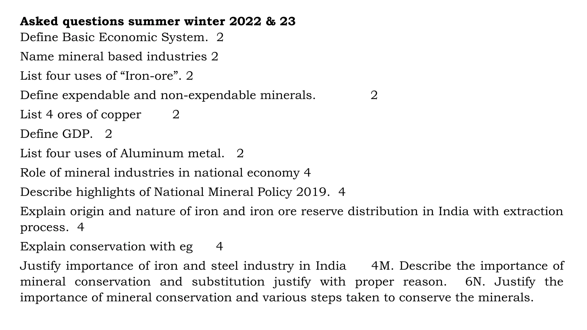 Asked questions summer winter 2022 & 23
Define Basic Economic System. 2
Name mineral based industries 2
List four uses of “Iron-ore”. 2
Define expendable and non-expendable minerals. 2
List 4 ores of copper 2
Define GDP. 2
List four uses of Aluminum metal. 2
Role of mineral industries in national economy 4
Describe highlights of National Mineral Policy 2019. 4
Explain origin and nature of iron and iron ore reserve distribution in India with extraction
process. 4
Explain conservation with eg 4
Justify importance of iron and steel industry in India 4M. Describe the importance of
mineral conservation and substitution justify with proper reason. 6N. Justify the
importance of mineral conservation and various steps taken to conserve the minerals.
 