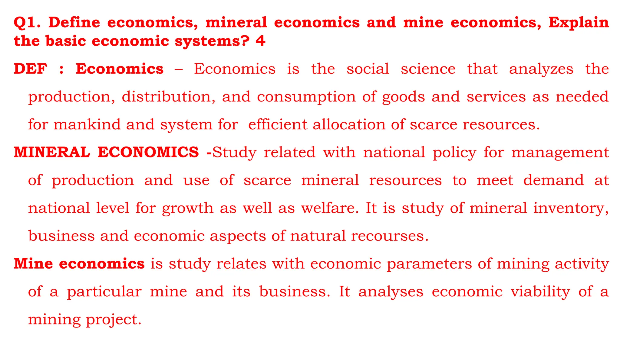 Q1. Define economics, mineral economics and mine economics, Explain
the basic economic systems? 4
DEF : Economics – Economics is the social science that analyzes the
production, distribution, and consumption of goods and services as needed
for mankind and system for efficient allocation of scarce resources.
MINERAL ECONOMICS -Study related with national policy for management
of production and use of scarce mineral resources to meet demand at
national level for growth as well as welfare. It is study of mineral inventory,
business and economic aspects of natural recourses.
Mine economics is study relates with economic parameters of mining activity
of a particular mine and its business. It analyses economic viability of a
mining project.
 
