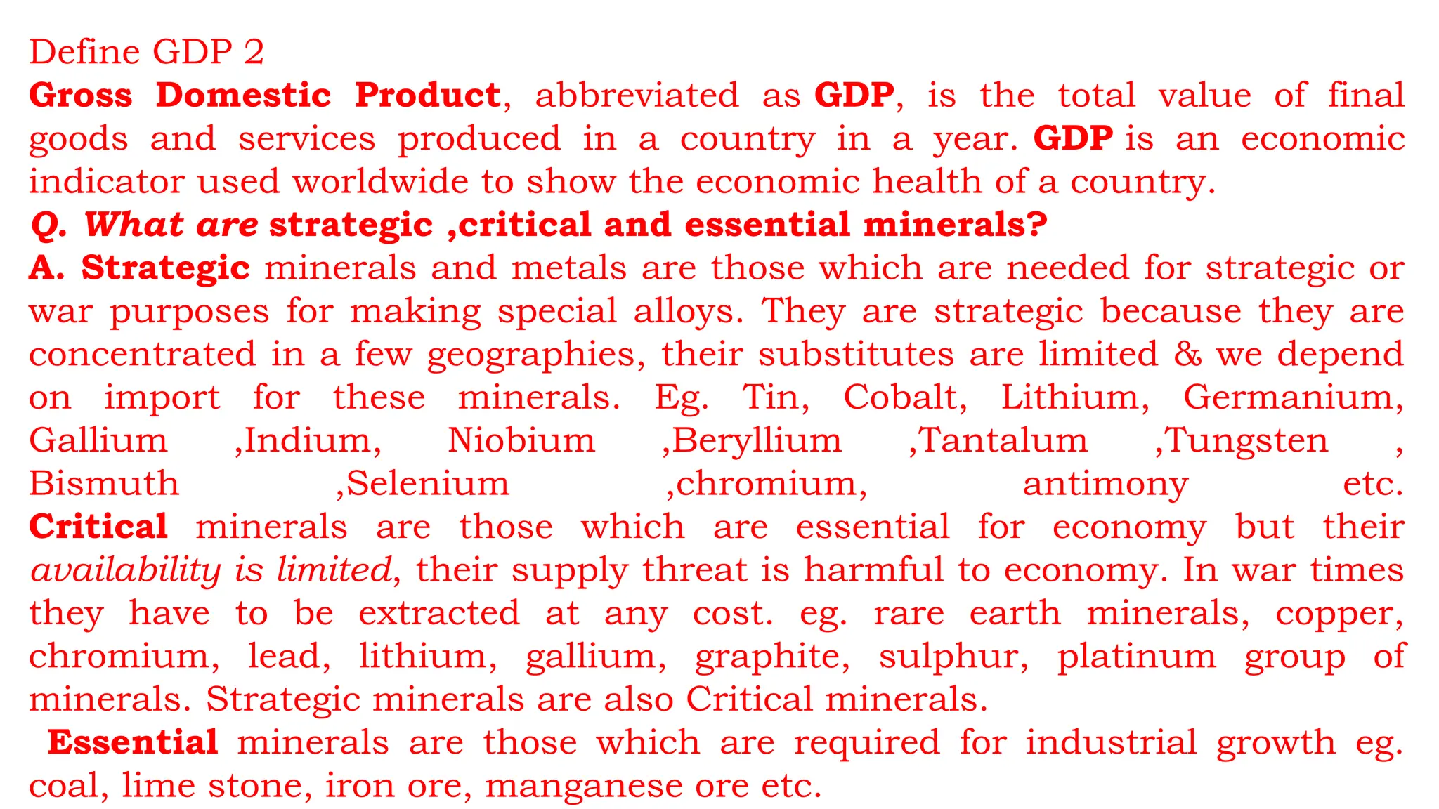Define GDP 2
Gross Domestic Product, abbreviated as GDP, is the total value of final
goods and services produced in a country in a year. GDP is an economic
indicator used worldwide to show the economic health of a country.
Q. What are strategic ,critical and essential minerals?
A. Strategic minerals and metals are those which are needed for strategic or
war purposes for making special alloys. They are strategic because they are
concentrated in a few geographies, their substitutes are limited & we depend
on import for these minerals. Eg. Tin, Cobalt, Lithium, Germanium,
Gallium ,Indium, Niobium ,Beryllium ,Tantalum ,Tungsten ,
Bismuth ,Selenium ,chromium, antimony etc.
Critical minerals are those which are essential for economy but their
availability is limited, their supply threat is harmful to economy. In war times
they have to be extracted at any cost. eg. rare earth minerals, copper,
chromium, lead, lithium, gallium, graphite, sulphur, platinum group of
minerals. Strategic minerals are also Critical minerals.
Essential minerals are those which are required for industrial growth eg.
coal, lime stone, iron ore, manganese ore etc.
 