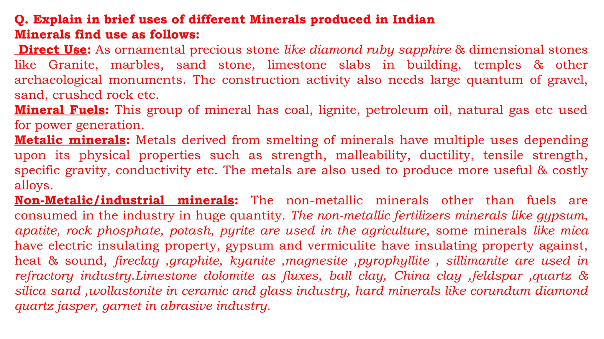 Q. Explain in brief uses of different Minerals produced in Indian
Minerals find use as follows:
Direct Use: As ornamental precious stone like diamond ruby sapphire & dimensional stones
like Granite, marbles, sand stone, limestone slabs in building, temples & other
archaeological monuments. The construction activity also needs large quantum of gravel,
sand, crushed rock etc.
Mineral Fuels: This group of mineral has coal, lignite, petroleum oil, natural gas etc used
for power generation.
Metalic minerals: Metals derived from smelting of minerals have multiple uses depending
upon its physical properties such as strength, malleability, ductility, tensile strength,
specific gravity, conductivity etc. The metals are also used to produce more useful & costly
alloys.
Non-Metalic/industrial minerals: The non-metallic minerals other than fuels are
consumed in the industry in huge quantity. The non-metallic fertilizers minerals like gypsum,
apatite, rock phosphate, potash, pyrite are used in the agriculture, some minerals like mica
have electric insulating property, gypsum and vermiculite have insulating property against,
heat & sound, fireclay ,graphite, kyanite ,magnesite ,pyrophyllite , sillimanite are used in
refractory industry.Limestone dolomite as fluxes, ball clay, China clay ,feldspar ,quartz &
silica sand ,wollastonite in ceramic and glass industry, hard minerals like corundum diamond
quartz jasper, garnet in abrasive industry.
 