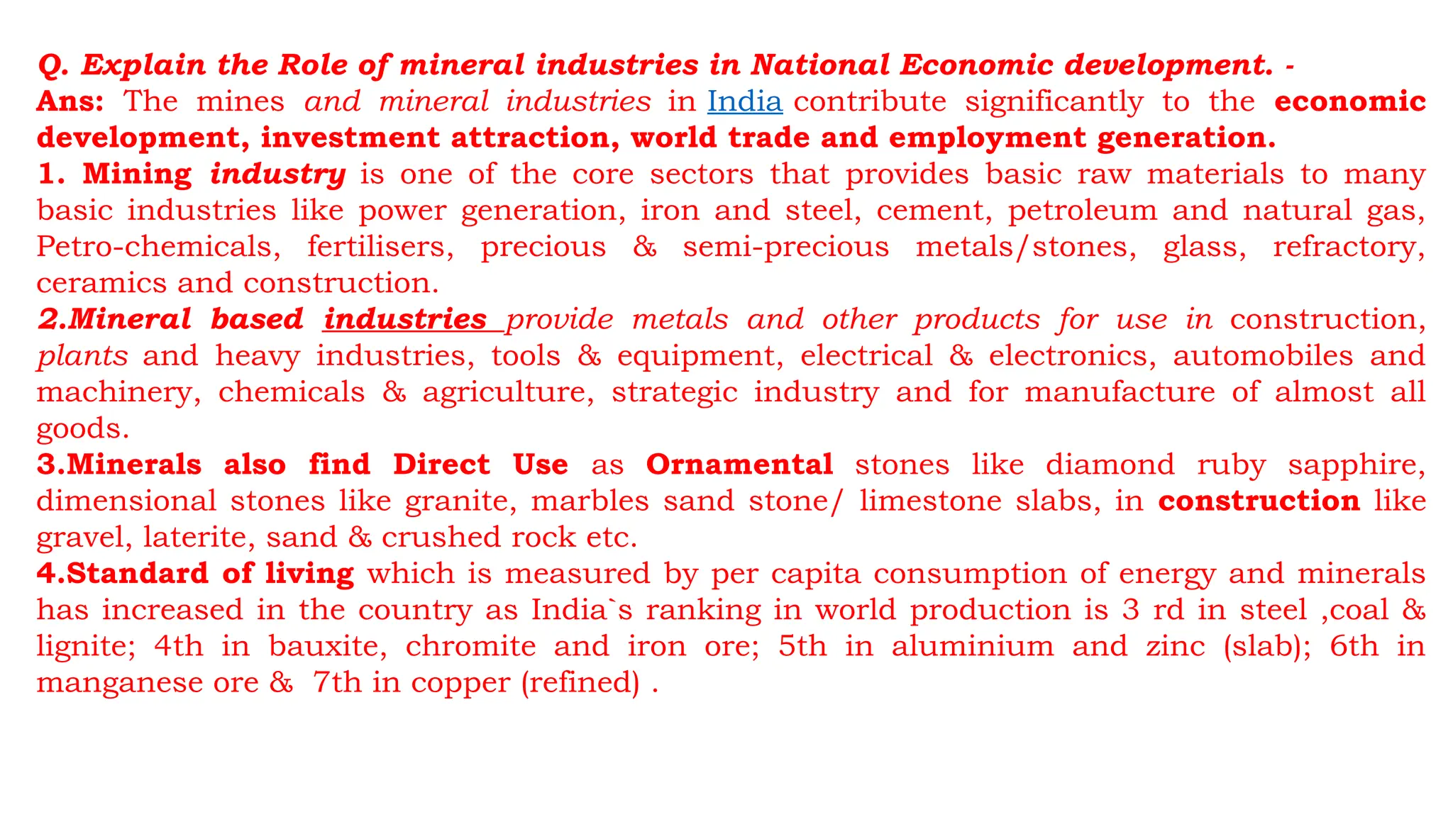 Q. Explain the Role of mineral industries in National Economic development. -
Ans: The mines and mineral industries in India contribute significantly to the economic
development, investment attraction, world trade and employment generation.
1. Mining industry is one of the core sectors that provides basic raw materials to many
basic industries like power generation, iron and steel, cement, petroleum and natural gas,
Petro-chemicals, fertilisers, precious & semi-precious metals/stones, glass, refractory,
ceramics and construction.
2.Mineral based industries provide metals and other products for use in construction,
plants and heavy industries, tools & equipment, electrical & electronics, automobiles and
machinery, chemicals & agriculture, strategic industry and for manufacture of almost all
goods.
3.Minerals also find Direct Use as Ornamental stones like diamond ruby sapphire,
dimensional stones like granite, marbles sand stone/ limestone slabs, in construction like
gravel, laterite, sand & crushed rock etc.
4.Standard of living which is measured by per capita consumption of energy and minerals
has increased in the country as India`s ranking in world production is 3 rd in steel ,coal &
lignite; 4th in bauxite, chromite and iron ore; 5th in aluminium and zinc (slab); 6th in
manganese ore & 7th in copper (refined) .
 