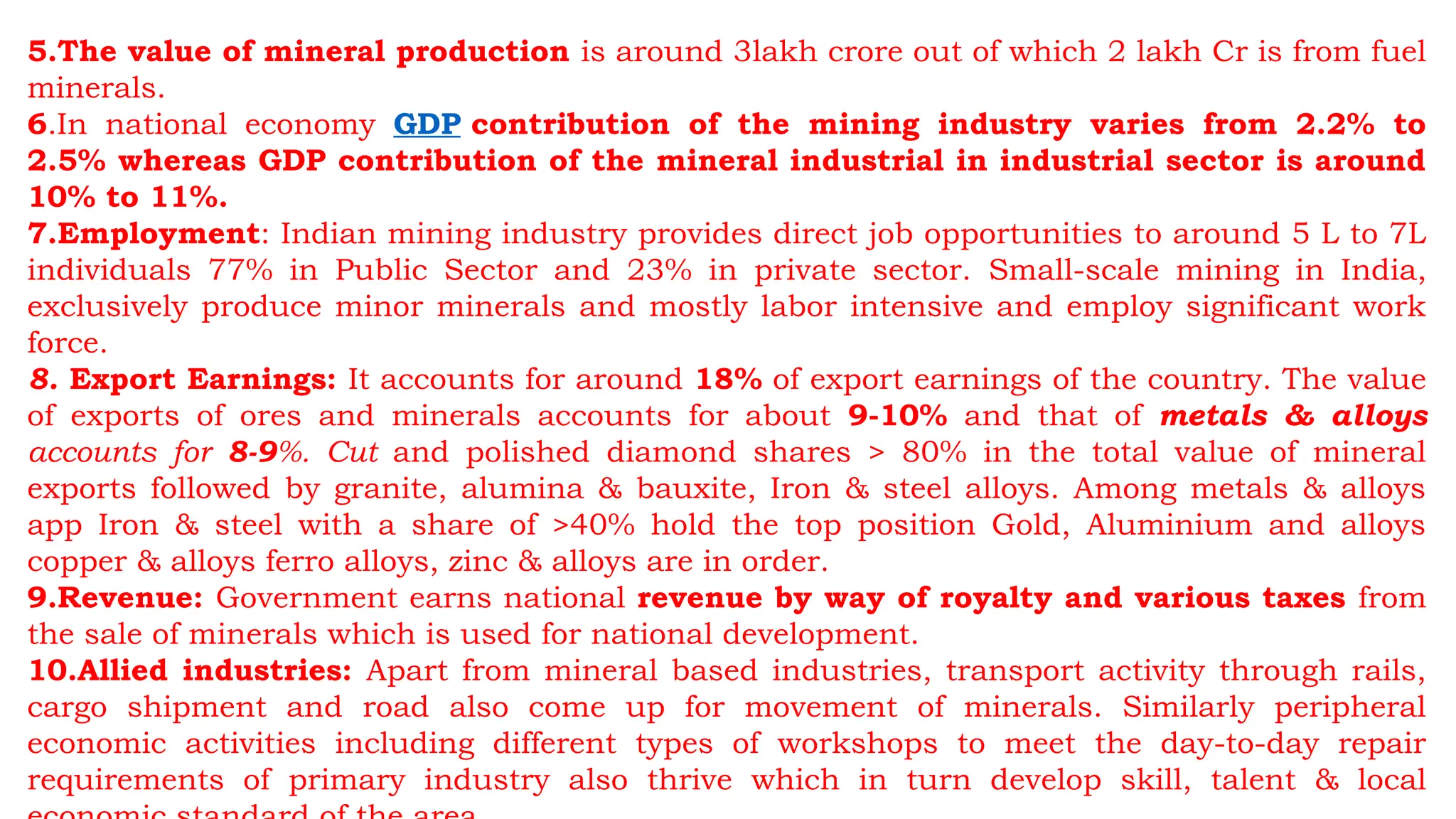 5.The value of mineral production is around 3lakh crore out of which 2 lakh Cr is from fuel
minerals.
6.In national economy GDP contribution of the mining industry varies from 2.2% to
2.5% whereas GDP contribution of the mineral industrial in industrial sector is around
10% to 11%.
7.Employment: Indian mining industry provides direct job opportunities to around 5 L to 7L
individuals 77% in Public Sector and 23% in private sector. Small-scale mining in India,
exclusively produce minor minerals and mostly labor intensive and employ significant work
force.
8. Export Earnings: It accounts for around 18% of export earnings of the country. The value
of exports of ores and minerals accounts for about 9-10% and that of metals & alloys
accounts for 8-9%. Cut and polished diamond shares > 80% in the total value of mineral
exports followed by granite, alumina & bauxite, Iron & steel alloys. Among metals & alloys
app Iron & steel with a share of >40% hold the top position Gold, Aluminium and alloys
copper & alloys ferro alloys, zinc & alloys are in order.
9.Revenue: Government earns national revenue by way of royalty and various taxes from
the sale of minerals which is used for national development.
10.Allied industries: Apart from mineral based industries, transport activity through rails,
cargo shipment and road also come up for movement of minerals. Similarly peripheral
economic activities including different types of workshops to meet the day-to-day repair
requirements of primary industry also thrive which in turn develop skill, talent & local
 