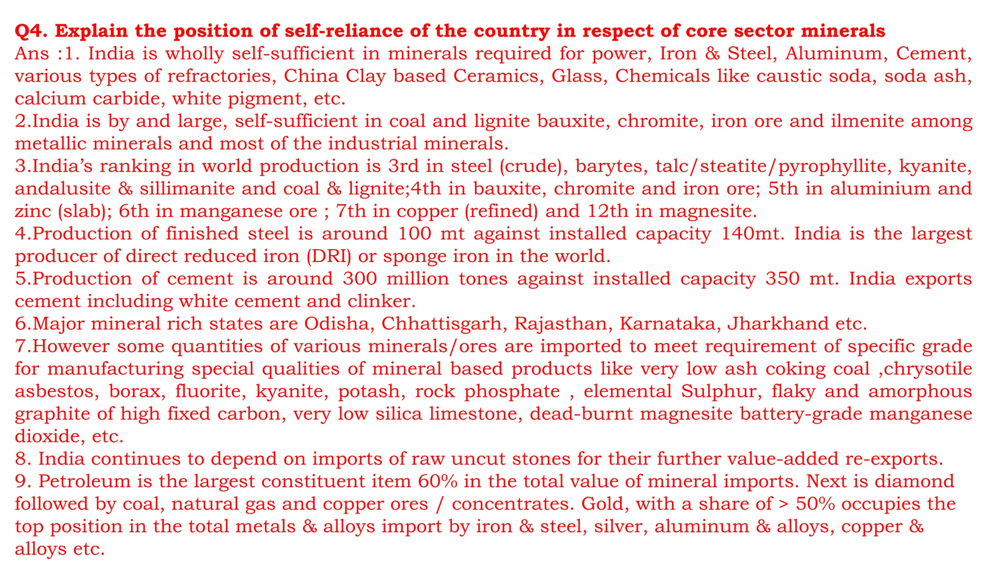Q4. Explain the position of self-reliance of the country in respect of core sector minerals
Ans :1. India is wholly self-sufficient in minerals required for power, Iron & Steel, Aluminum, Cement,
various types of refractories, China Clay based Ceramics, Glass, Chemicals like caustic soda, soda ash,
calcium carbide, white pigment, etc.
2.India is by and large, self-sufficient in coal and lignite bauxite, chromite, iron ore and ilmenite among
metallic minerals and most of the industrial minerals.
3.India’s ranking in world production is 3rd in steel (crude), barytes, talc/steatite/pyrophyllite, kyanite,
andalusite & sillimanite and coal & lignite;4th in bauxite, chromite and iron ore; 5th in aluminium and
zinc (slab); 6th in manganese ore ; 7th in copper (refined) and 12th in magnesite.
4.Production of finished steel is around 100 mt against installed capacity 140mt. India is the largest
producer of direct reduced iron (DRI) or sponge iron in the world.
5.Production of cement is around 300 million tones against installed capacity 350 mt. India exports
cement including white cement and clinker.
6.Major mineral rich states are Odisha, Chhattisgarh, Rajasthan, Karnataka, Jharkhand etc.
7.However some quantities of various minerals/ores are imported to meet requirement of specific grade
for manufacturing special qualities of mineral based products like very low ash coking coal ,chrysotile
asbestos, borax, fluorite, kyanite, potash, rock phosphate , elemental Sulphur, flaky and amorphous
graphite of high fixed carbon, very low silica limestone, dead-burnt magnesite battery-grade manganese
dioxide, etc.
8. India continues to depend on imports of raw uncut stones for their further value-added re-exports.
9. Petroleum is the largest constituent item 60% in the total value of mineral imports. Next is diamond
followed by coal, natural gas and copper ores / concentrates. Gold, with a share of > 50% occupies the
top position in the total metals & alloys import by iron & steel, silver, aluminum & alloys, copper &
alloys etc.
 