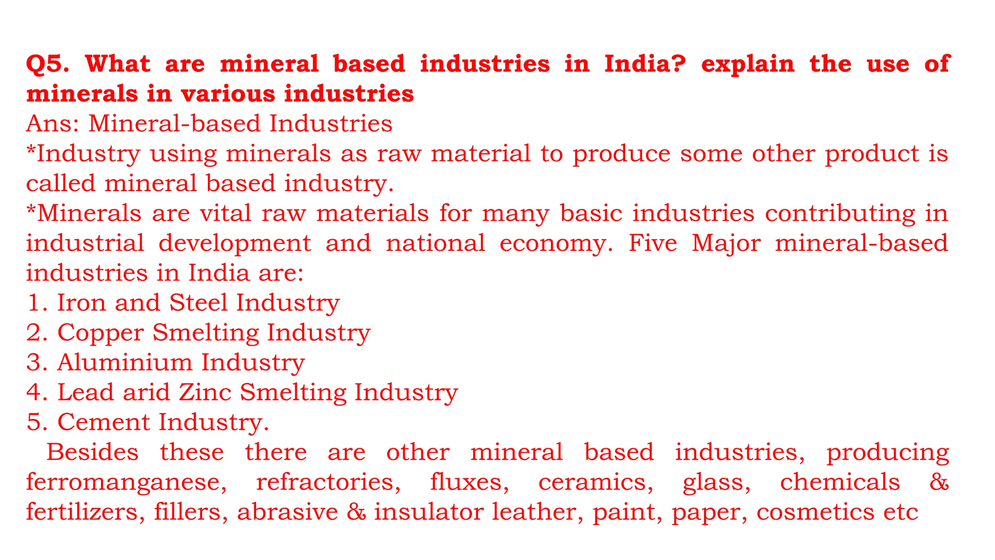 Q5. What are mineral based industries in India? explain the use of
minerals in various industries
Ans: Mineral-based Industries
*Industry using minerals as raw material to produce some other product is
called mineral based industry.
*Minerals are vital raw materials for many basic industries contributing in
industrial development and national economy. Five Major mineral-based
industries in India are:
1. Iron and Steel Industry
2. Copper Smelting Industry
3. Aluminium Industry
4. Lead arid Zinc Smelting Industry
5. Cement Industry.
Besides these there are other mineral based industries, producing
ferromanganese, refractories, fluxes, ceramics, glass, chemicals &
fertilizers, fillers, abrasive & insulator leather, paint, paper, cosmetics etc
 