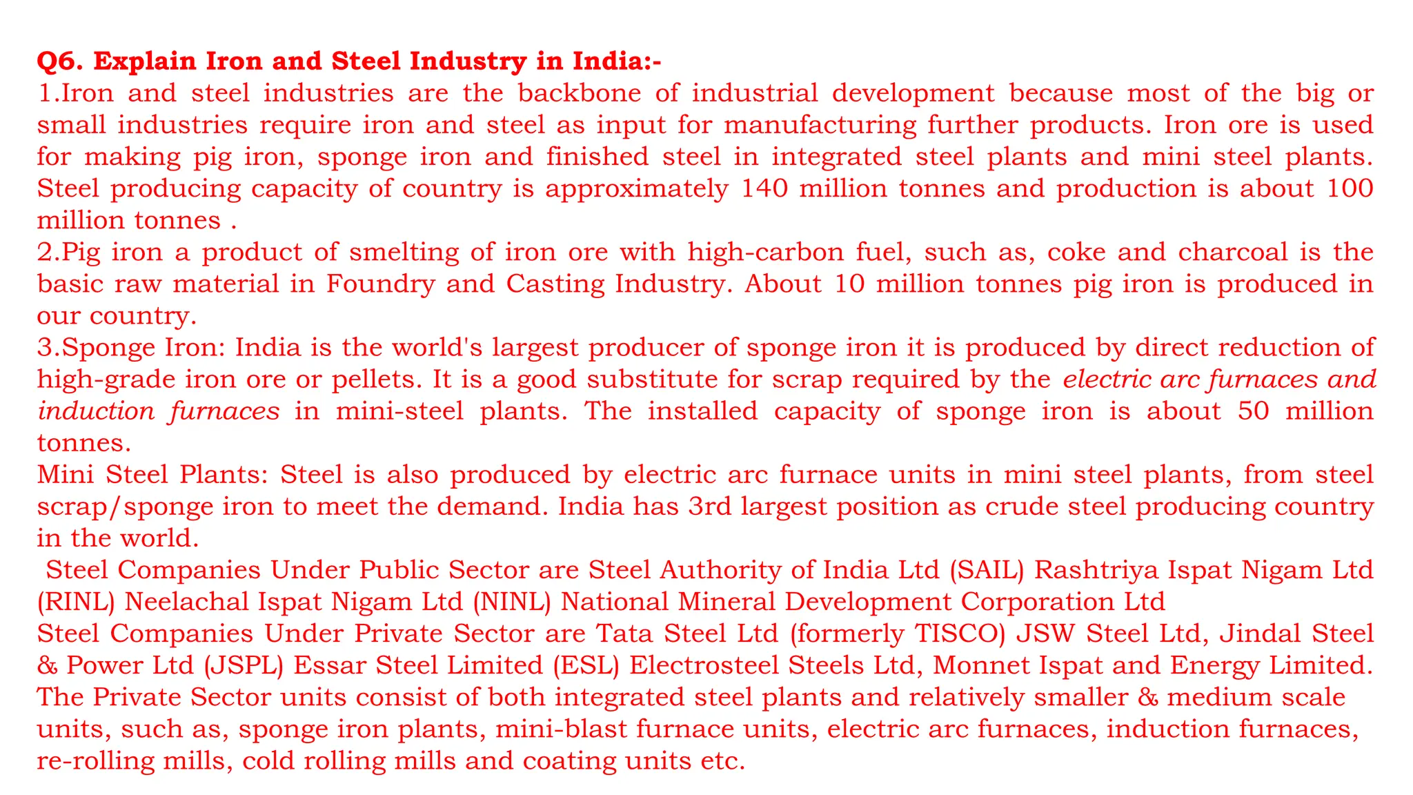 Q6. Explain Iron and Steel Industry in India:-
1.Iron and steel industries are the backbone of industrial development because most of the big or
small industries require iron and steel as input for manufacturing further products. Iron ore is used
for making pig iron, sponge iron and finished steel in integrated steel plants and mini steel plants.
Steel producing capacity of country is approximately 140 million tonnes and production is about 100
million tonnes .
2.Pig iron a product of smelting of iron ore with high-carbon fuel, such as, coke and charcoal is the
basic raw material in Foundry and Casting Industry. About 10 million tonnes pig iron is produced in
our country.
3.Sponge Iron: India is the world's largest producer of sponge iron it is produced by direct reduction of
high-grade iron ore or pellets. It is a good substitute for scrap required by the electric arc furnaces and
induction furnaces in mini-steel plants. The installed capacity of sponge iron is about 50 million
tonnes.
Mini Steel Plants: Steel is also produced by electric arc furnace units in mini steel plants, from steel
scrap/sponge iron to meet the demand. India has 3rd largest position as crude steel producing country
in the world.
Steel Companies Under Public Sector are Steel Authority of India Ltd (SAIL) Rashtriya Ispat Nigam Ltd
(RINL) Neelachal Ispat Nigam Ltd (NINL) National Mineral Development Corporation Ltd
Steel Companies Under Private Sector are Tata Steel Ltd (formerly TISCO) JSW Steel Ltd, Jindal Steel
& Power Ltd (JSPL) Essar Steel Limited (ESL) Electrosteel Steels Ltd, Monnet Ispat and Energy Limited.
The Private Sector units consist of both integrated steel plants and relatively smaller & medium scale
units, such as, sponge iron plants, mini-blast furnace units, electric arc furnaces, induction furnaces,
re-rolling mills, cold rolling mills and coating units etc.
 