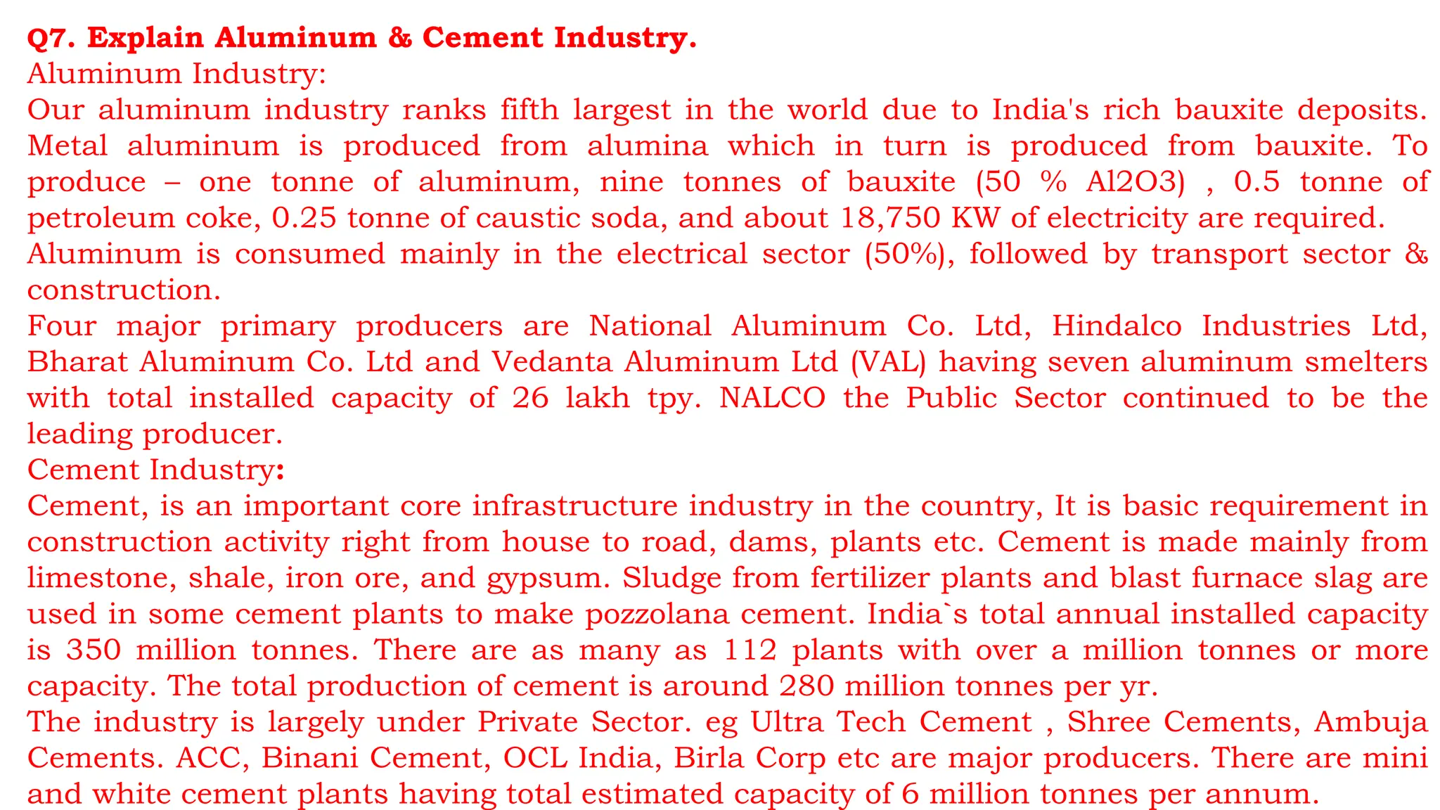 Q7. Explain Aluminum & Cement Industry.
Aluminum Industry:
Our aluminum industry ranks fifth largest in the world due to India's rich bauxite deposits.
Metal aluminum is produced from alumina which in turn is produced from bauxite. To
produce – one tonne of aluminum, nine tonnes of bauxite (50 % Al2O3) , 0.5 tonne of
petroleum coke, 0.25 tonne of caustic soda, and about 18,750 KW of electricity are required.
Aluminum is consumed mainly in the electrical sector (50%), followed by transport sector &
construction.
Four major primary producers are National Aluminum Co. Ltd, Hindalco Industries Ltd,
Bharat Aluminum Co. Ltd and Vedanta Aluminum Ltd (VAL) having seven aluminum smelters
with total installed capacity of 26 lakh tpy. NALCO the Public Sector continued to be the
leading producer.
Cement Industry:
Cement, is an important core infrastructure industry in the country, It is basic requirement in
construction activity right from house to road, dams, plants etc. Cement is made mainly from
limestone, shale, iron ore, and gypsum. Sludge from fertilizer plants and blast furnace slag are
used in some cement plants to make pozzolana cement. India`s total annual installed capacity
is 350 million tonnes. There are as many as 112 plants with over a million tonnes or more
capacity. The total production of cement is around 280 million tonnes per yr.
The industry is largely under Private Sector. eg Ultra Tech Cement , Shree Cements, Ambuja
Cements. ACC, Binani Cement, OCL India, Birla Corp etc are major producers. There are mini
and white cement plants having total estimated capacity of 6 million tonnes per annum.
 