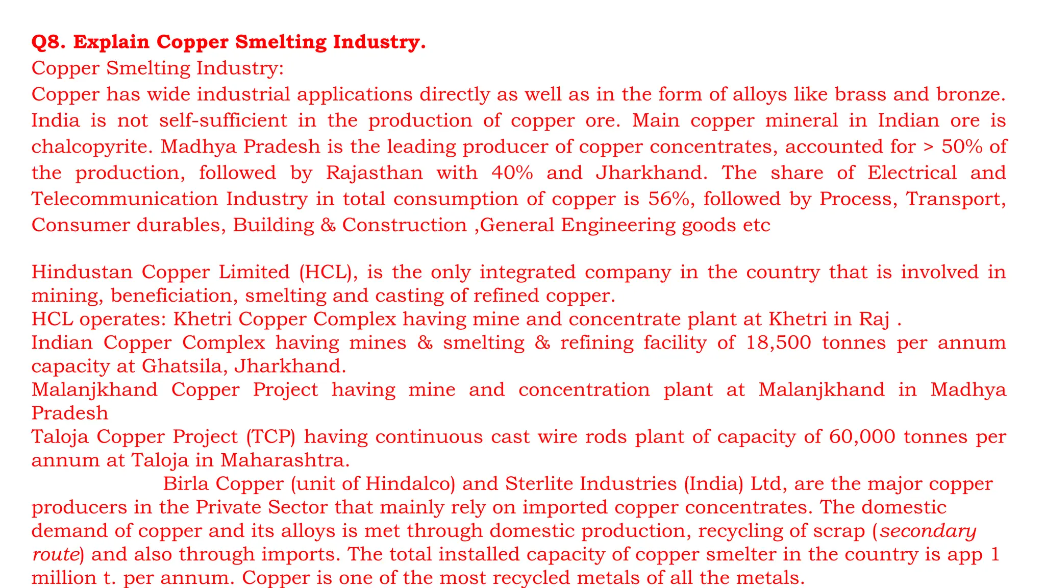 Q8. Explain Copper Smelting Industry.
Copper Smelting Industry:
Copper has wide industrial applications directly as well as in the form of alloys like brass and bronze.
India is not self-sufficient in the production of copper ore. Main copper mineral in Indian ore is
chalcopyrite. Madhya Pradesh is the leading producer of copper concentrates, accounted for > 50% of
the production, followed by Rajasthan with 40% and Jharkhand. The share of Electrical and
Telecommunication Industry in total consumption of copper is 56%, followed by Process, Transport,
Consumer durables, Building & Construction ,General Engineering goods etc
Hindustan Copper Limited (HCL), is the only integrated company in the country that is involved in
mining, beneficiation, smelting and casting of refined copper.
HCL operates: Khetri Copper Complex having mine and concentrate plant at Khetri in Raj .
Indian Copper Complex having mines & smelting & refining facility of 18,500 tonnes per annum
capacity at Ghatsila, Jharkhand.
Malanjkhand Copper Project having mine and concentration plant at Malanjkhand in Madhya
Pradesh
Taloja Copper Project (TCP) having continuous cast wire rods plant of capacity of 60,000 tonnes per
annum at Taloja in Maharashtra.
Birla Copper (unit of Hindalco) and Sterlite Industries (India) Ltd, are the major copper
producers in the Private Sector that mainly rely on imported copper concentrates. The domestic
demand of copper and its alloys is met through domestic production, recycling of scrap (secondary
route) and also through imports. The total installed capacity of copper smelter in the country is app 1
million t. per annum. Copper is one of the most recycled metals of all the metals.
 