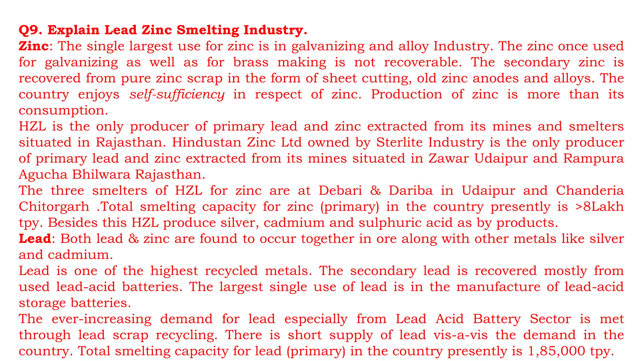 Q9. Explain Lead Zinc Smelting Industry.
Zinc: The single largest use for zinc is in galvanizing and alloy Industry. The zinc once used
for galvanizing as well as for brass making is not recoverable. The secondary zinc is
recovered from pure zinc scrap in the form of sheet cutting, old zinc anodes and alloys. The
country enjoys self-sufficiency in respect of zinc. Production of zinc is more than its
consumption.
HZL is the only producer of primary lead and zinc extracted from its mines and smelters
situated in Rajasthan. Hindustan Zinc Ltd owned by Sterlite Industry is the only producer
of primary lead and zinc extracted from its mines situated in Zawar Udaipur and Rampura
Agucha Bhilwara Rajasthan.
The three smelters of HZL for zinc are at Debari & Dariba in Udaipur and Chanderia
Chitorgarh .Total smelting capacity for zinc (primary) in the country presently is >8Lakh
tpy. Besides this HZL produce silver, cadmium and sulphuric acid as by products.
Lead: Both lead & zinc are found to occur together in ore along with other metals like silver
and cadmium.
Lead is one of the highest recycled metals. The secondary lead is recovered mostly from
used lead-acid batteries. The largest single use of lead is in the manufacture of lead-acid
storage batteries.
The ever-increasing demand for lead especially from Lead Acid Battery Sector is met
through lead scrap recycling. There is short supply of lead vis-a-vis the demand in the
country. Total smelting capacity for lead (primary) in the country presently is 1,85,000 tpy.
 