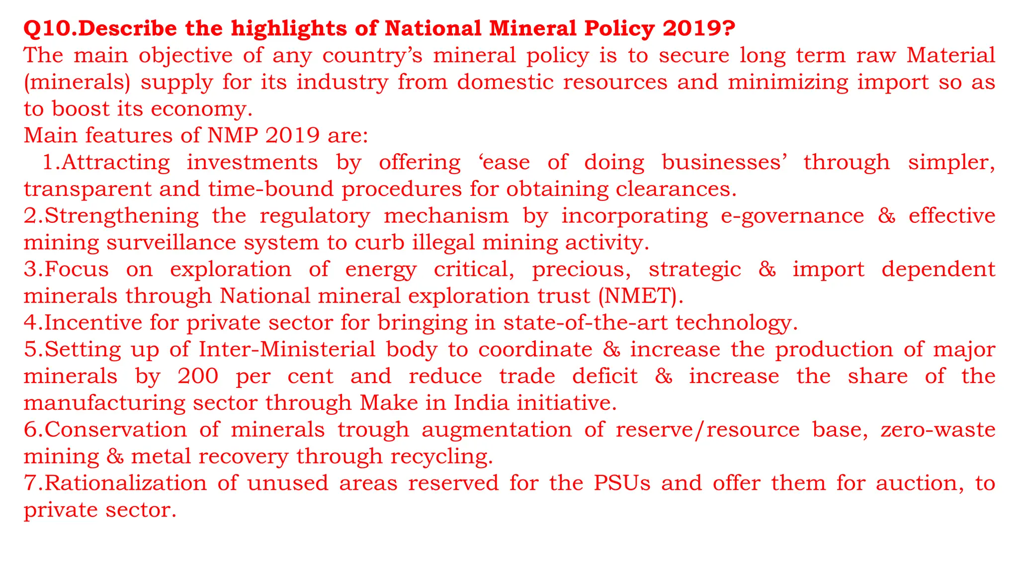 Q10.Describe the highlights of National Mineral Policy 2019?
The main objective of any country’s mineral policy is to secure long term raw Material
(minerals) supply for its industry from domestic resources and minimizing import so as
to boost its economy.
Main features of NMP 2019 are:
1.Attracting investments by offering ‘ease of doing businesses’ through simpler,
transparent and time-bound procedures for obtaining clearances.
2.Strengthening the regulatory mechanism by incorporating e-governance & effective
mining surveillance system to curb illegal mining activity.
3.Focus on exploration of energy critical, precious, strategic & import dependent
minerals through National mineral exploration trust (NMET).
4.Incentive for private sector for bringing in state-of-the-art technology.
5.Setting up of Inter-Ministerial body to coordinate & increase the production of major
minerals by 200 per cent and reduce trade deficit & increase the share of the
manufacturing sector through Make in India initiative.
6.Conservation of minerals trough augmentation of reserve/resource base, zero-waste
mining & metal recovery through recycling.
7.Rationalization of unused areas reserved for the PSUs and offer them for auction, to
private sector.
 