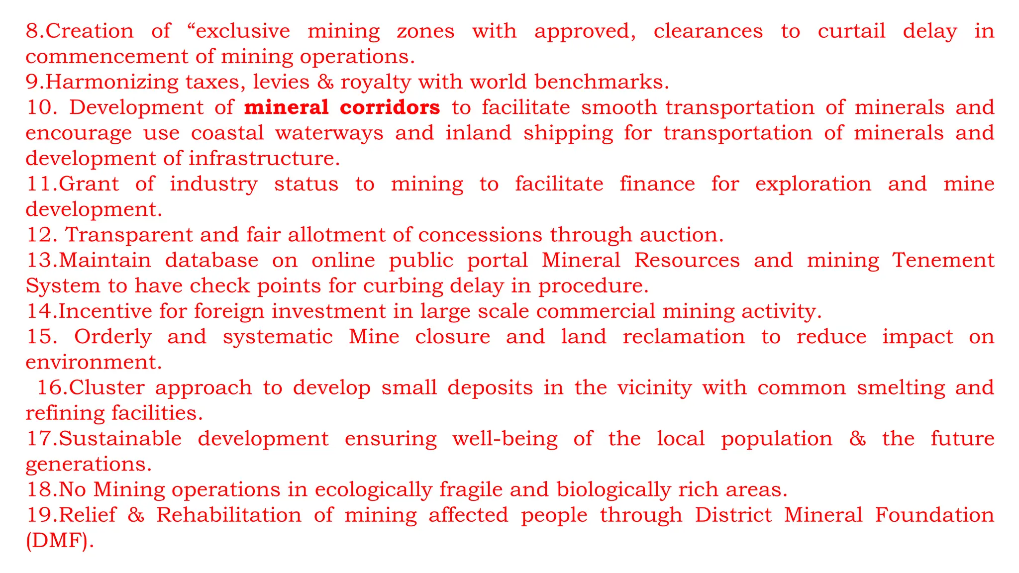 8.Creation of “exclusive mining zones with approved, clearances to curtail delay in
commencement of mining operations.
9.Harmonizing taxes, levies & royalty with world benchmarks.
10. Development of mineral corridors to facilitate smooth transportation of minerals and
encourage use coastal waterways and inland shipping for transportation of minerals and
development of infrastructure.
11.Grant of industry status to mining to facilitate finance for exploration and mine
development.
12. Transparent and fair allotment of concessions through auction.
13.Maintain database on online public portal Mineral Resources and mining Tenement
System to have check points for curbing delay in procedure.
14.Incentive for foreign investment in large scale commercial mining activity.
15. Orderly and systematic Mine closure and land reclamation to reduce impact on
environment.
16.Cluster approach to develop small deposits in the vicinity with common smelting and
refining facilities.
17.Sustainable development ensuring well-being of the local population & the future
generations.
18.No Mining operations in ecologically fragile and biologically rich areas.
19.Relief & Rehabilitation of mining affected people through District Mineral Foundation
(DMF).
 