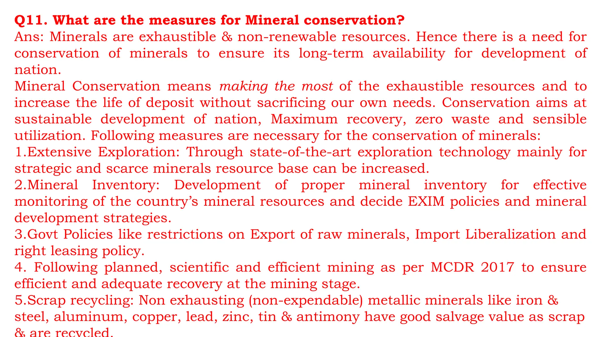Q11. What are the measures for Mineral conservation?
Ans: Minerals are exhaustible & non-renewable resources. Hence there is a need for
conservation of minerals to ensure its long-term availability for development of
nation.
Mineral Conservation means making the most of the exhaustible resources and to
increase the life of deposit without sacrificing our own needs. Conservation aims at
sustainable development of nation, Maximum recovery, zero waste and sensible
utilization. Following measures are necessary for the conservation of minerals:
1.Extensive Exploration: Through state-of-the-art exploration technology mainly for
strategic and scarce minerals resource base can be increased.
2.Mineral Inventory: Development of proper mineral inventory for effective
monitoring of the country’s mineral resources and decide EXIM policies and mineral
development strategies.
3.Govt Policies like restrictions on Export of raw minerals, Import Liberalization and
right leasing policy.
4. Following planned, scientific and efficient mining as per MCDR 2017 to ensure
efficient and adequate recovery at the mining stage.
5.Scrap recycling: Non exhausting (non-expendable) metallic minerals like iron &
steel, aluminum, copper, lead, zinc, tin & antimony have good salvage value as scrap
 