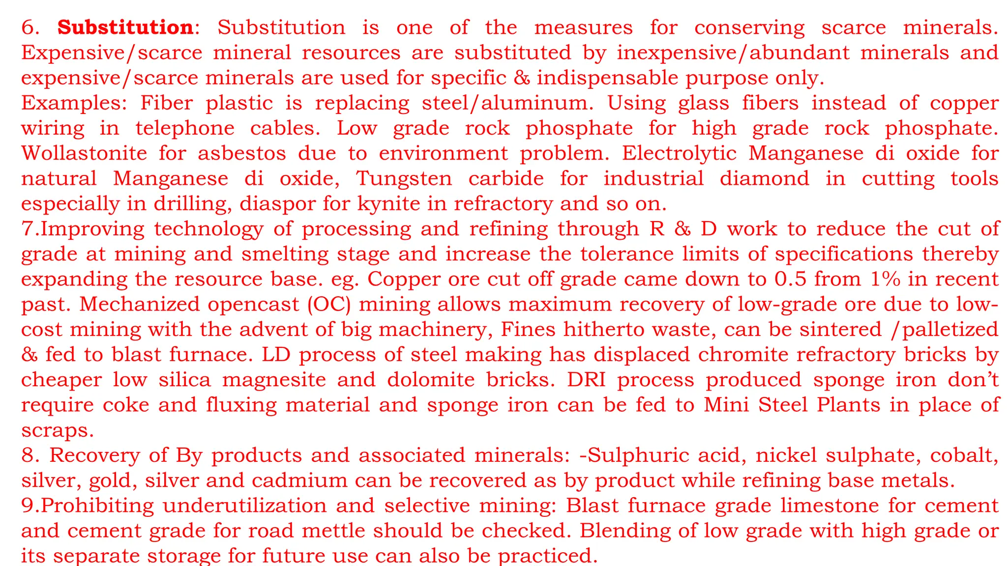 6. Substitution: Substitution is one of the measures for conserving scarce minerals.
Expensive/scarce mineral resources are substituted by inexpensive/abundant minerals and
expensive/scarce minerals are used for specific & indispensable purpose only.
Examples: Fiber plastic is replacing steel/aluminum. Using glass fibers instead of copper
wiring in telephone cables. Low grade rock phosphate for high grade rock phosphate.
Wollastonite for asbestos due to environment problem. Electrolytic Manganese di oxide for
natural Manganese di oxide, Tungsten carbide for industrial diamond in cutting tools
especially in drilling, diaspor for kynite in refractory and so on.
7.Improving technology of processing and refining through R & D work to reduce the cut of
grade at mining and smelting stage and increase the tolerance limits of specifications thereby
expanding the resource base. eg. Copper ore cut off grade came down to 0.5 from 1% in recent
past. Mechanized opencast (OC) mining allows maximum recovery of low-grade ore due to low-
cost mining with the advent of big machinery, Fines hitherto waste, can be sintered /palletized
& fed to blast furnace. LD process of steel making has displaced chromite refractory bricks by
cheaper low silica magnesite and dolomite bricks. DRI process produced sponge iron don’t
require coke and fluxing material and sponge iron can be fed to Mini Steel Plants in place of
scraps.
8. Recovery of By products and associated minerals: -Sulphuric acid, nickel sulphate, cobalt,
silver, gold, silver and cadmium can be recovered as by product while refining base metals.
9.Prohibiting underutilization and selective mining: Blast furnace grade limestone for cement
and cement grade for road mettle should be checked. Blending of low grade with high grade or
its separate storage for future use can also be practiced.
 