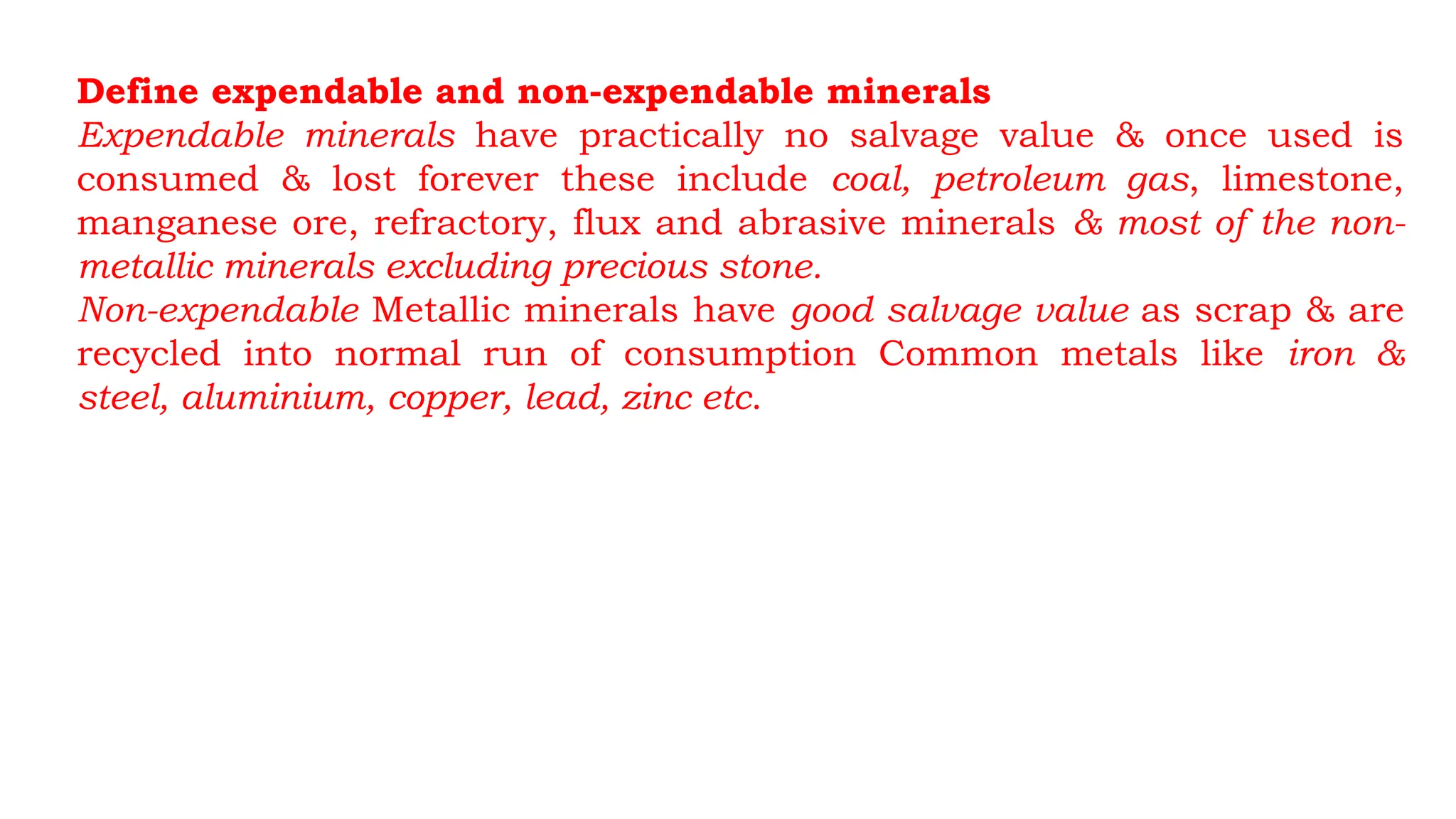 Define expendable and non-expendable minerals
Expendable minerals have practically no salvage value & once used is
consumed & lost forever these include coal, petroleum gas, limestone,
manganese ore, refractory, flux and abrasive minerals & most of the non-
metallic minerals excluding precious stone.
Non-expendable Metallic minerals have good salvage value as scrap & are
recycled into normal run of consumption Common metals like iron &
steel, aluminium, copper, lead, zinc etc.
 