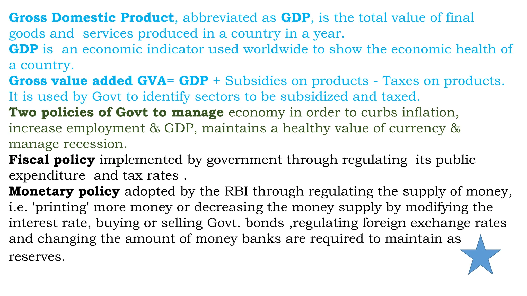 Gross Domestic Product, abbreviated as GDP, is the total value of final
goods and services produced in a country in a year.
GDP is an economic indicator used worldwide to show the economic health of
a country.
Gross value added GVA= GDP + Subsidies on products - Taxes on products.
It is used by Govt to identify sectors to be subsidized and taxed.
Two policies of Govt to manage economy in order to curbs inflation,
increase employment & GDP, maintains a healthy value of currency &
manage recession.
Fiscal policy implemented by government through regulating its public
expenditure and tax rates .
Monetary policy adopted by the RBI through regulating the supply of money,
i.e. 'printing' more money or decreasing the money supply by modifying the
interest rate, buying or selling Govt. bonds ,regulating foreign exchange rates
and changing the amount of money banks are required to maintain as
reserves.
 