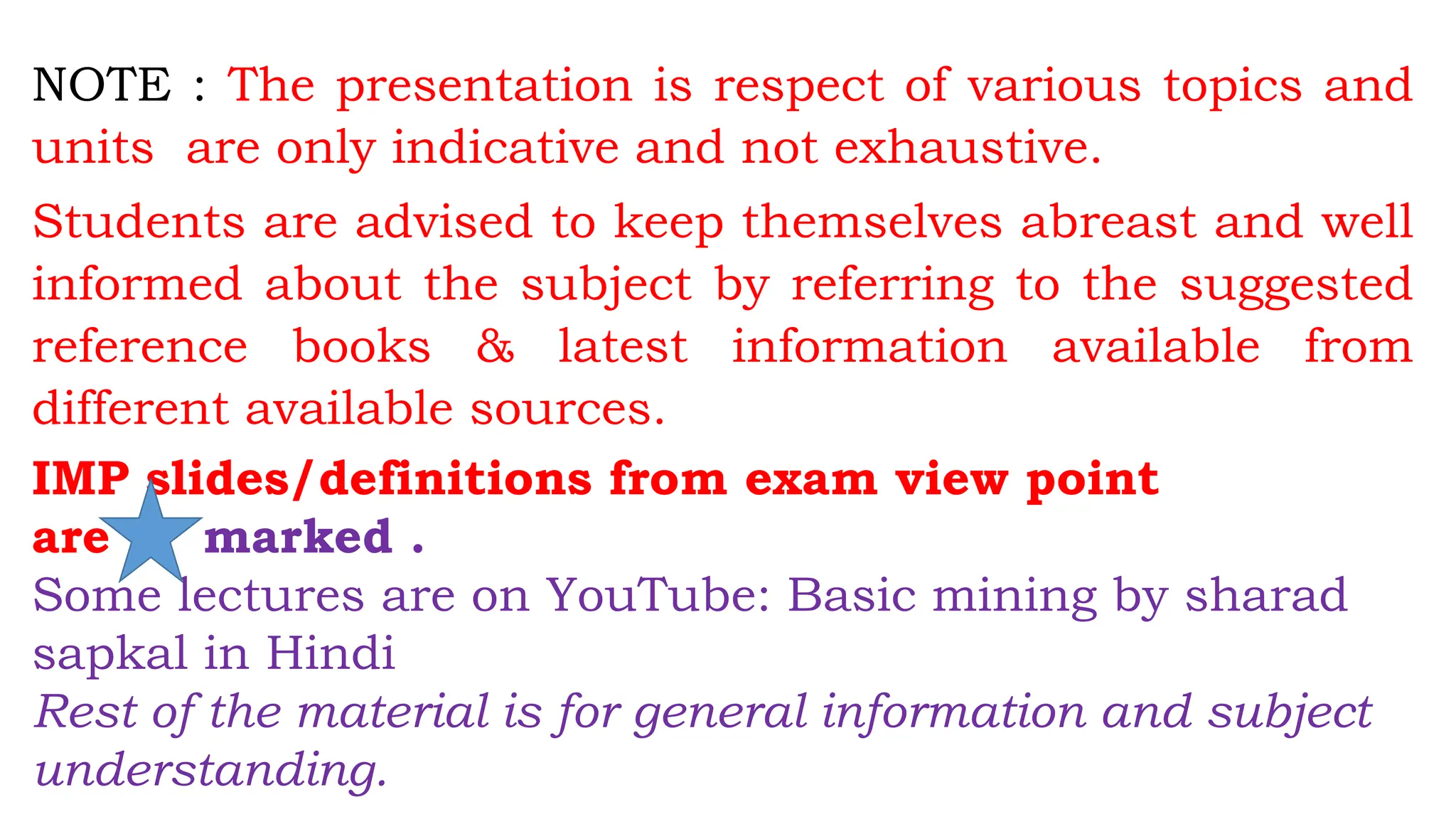 NOTE : The presentation is respect of various topics and
units are only indicative and not exhaustive.
Students are advised to keep themselves abreast and well
informed about the subject by referring to the suggested
reference books & latest information available from
different available sources.
IMP slides/definitions from exam view point
are marked .
Some lectures are on YouTube: Basic mining by sharad
sapkal in Hindi
Rest of the material is for general information and subject
understanding.
 