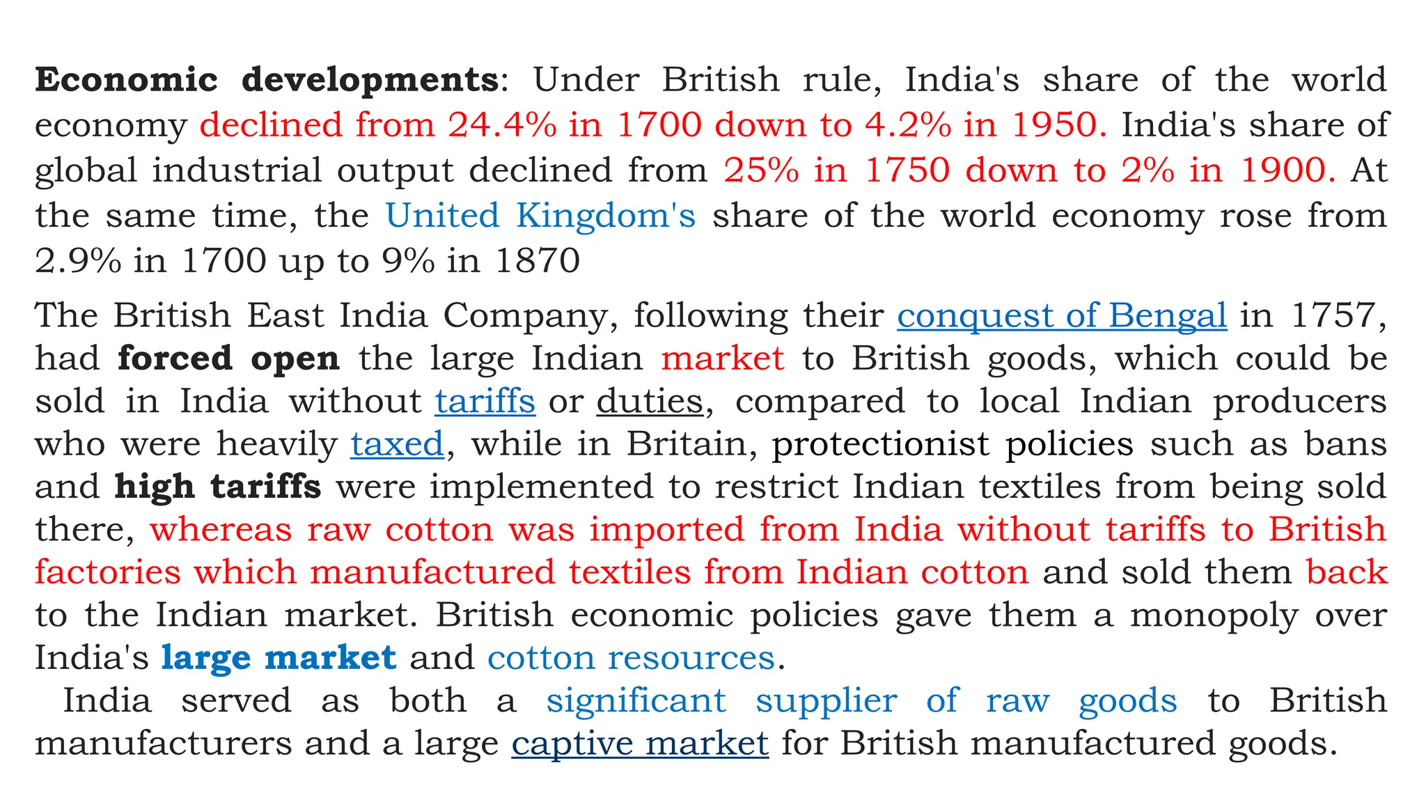 Economic developments: Under British rule, India's share of the world
economy declined from 24.4% in 1700 down to 4.2% in 1950. India's share of
global industrial output declined from 25% in 1750 down to 2% in 1900. At
the same time, the United Kingdom's share of the world economy rose from
2.9% in 1700 up to 9% in 1870
The British East India Company, following their conquest of Bengal in 1757,
had forced open the large Indian market to British goods, which could be
sold in India without tariffs or duties, compared to local Indian producers
who were heavily taxed, while in Britain, protectionist policies such as bans
and high tariffs were implemented to restrict Indian textiles from being sold
there, whereas raw cotton was imported from India without tariffs to British
factories which manufactured textiles from Indian cotton and sold them back
to the Indian market. British economic policies gave them a monopoly over
India's large market and cotton resources.
India served as both a significant supplier of raw goods to British
manufacturers and a large captive market for British manufactured goods.
 