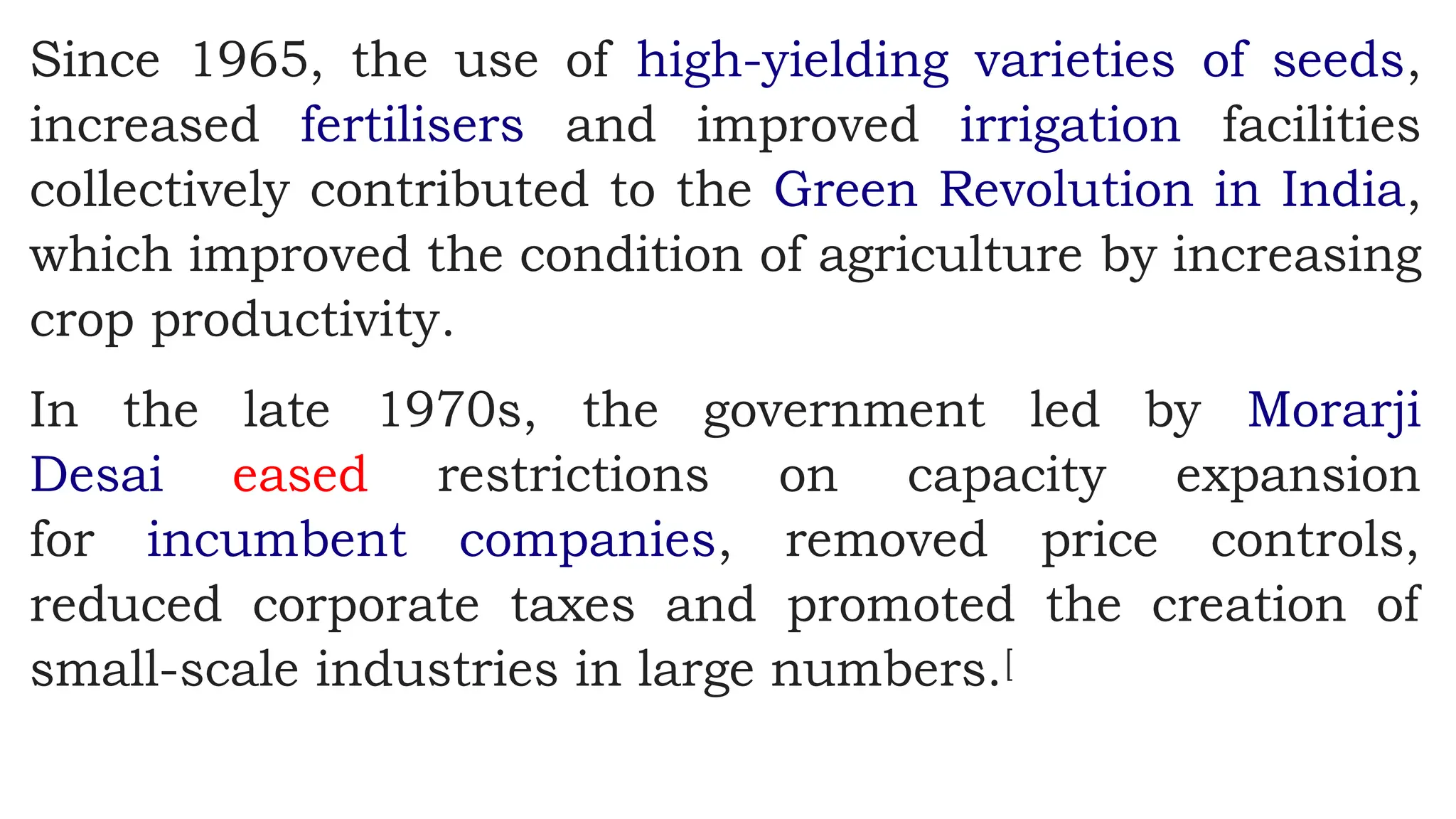 Since 1965, the use of high-yielding varieties of seeds,
increased fertilisers and improved irrigation facilities
collectively contributed to the Green Revolution in India,
which improved the condition of agriculture by increasing
crop productivity.
In the late 1970s, the government led by Morarji
Desai eased restrictions on capacity expansion
for incumbent companies, removed price controls,
reduced corporate taxes and promoted the creation of
small-scale industries in large numbers.[
 